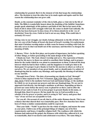 relationship for granted. But it is the element of risk that keeps the relationships 
alive. The decision to trust the other has to be made again and again--and for that 
reason the relationship does not grow cold. 
Doubt, as the constant reminder of the risk in faith, plays a vital role in the life of 
faith. The Bible is wonderfully honest about the doubting of the faithful. Sometimes 
people speak admiringly of the patience and faith of Job. But in fact most of the 
book of Job is about Job's struggle with God. He comes to doubt God radically. He 
feels he has been betrayed. So does Jesus--if we listen attentively to his `cry of 
dereliction' from the cross. Faith in God is not an easy thing. Who could take it 
seriously if it were? 
Giving voice to our struggle, our doubt, belongs ultimately to the life of faith. It is at 
the very core of the Psalms of Israel--the heart of Israel's worship. It is unfortunate 
that most Christian worship makes so little room for honest wrestling with God, for 
this only serves to shut real doubt out of the sanctuary and therefore to cheapen the 
meaning of faith. 
3. Barnes, “First - In the first place, not in point of importance, but before speaking 
of other things, or before proceeding to the main design of the Epistle. 
I thank my God - The God, whom I worship and serve. The expression of thanks 
to God for his mercy to them was suited to conciliate their feelings, and to prepare 
them for the truths which he was about to communicate to them. It showed the deep 
interest which he had in their welfare; and the happiness it would give him to do 
them good. It is proper to give thanks to God for his mercies to others as well as to 
ourselves. We are members of one great family, and we should make it a subject of 
thanksgiving that he confers any blessings, and especially the blessing of salvation, 
on any mortals. 
Through Jesus Christ - The duty of presenting our thanks to God “through” 
Christ is often enjoined in the ew Testament, Eph_5:20; Heb_13:15; compare 
Joh_14:14. Christ is the mediator between God and human beings, or the medium 
by which we are to present our prayers and also our thanksgivings. We are not to 
approach God directly, but through a mediator at all times, depending on him to 
present our cause before the mercy-seat; to plead for us there; and to offer the 
desires of our souls to God. It is no less proper to present thanks in his name, or 
through him, than it is prayer. He has made the way to God accessible to us, 
whether it be by prayer or praise; and it is owing to “his” mercy and grace that 
“any” of our services are acceptable to God. 
For you all - On account of you all, that is, of the entire Roman church. This is one 
evidence that that church then was remarkably pure. How few churches have there 
been of whom a similar commendation could be expressed. 
That your faith - “Faith” is put here for the whole of religion, and means the same 
as your piety. Faith is one of the principal things of religion; one of its first 
requirements; and hence, it signifies religion itself. The readiness with which the 
Romans had embraced the gospel, the firmness with which they adhered to it, was 
so remarkable, that it was known and celebrated everywhere. The same thing is 
 