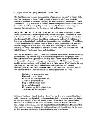 8. Prayer Should Be Rightly Motivated (Verses 11-12). 
Did Paul have good reasons for requesting a prosperous journey to Rome? Why 
did Paul want to go to Rome? 1) He wanted to do God’s will (verse 10); 2) He 
wanted to establish (strengthen, confirm) the Roman believers on the Rock, Christ. 
Jesus (verse 11); 3) He wanted to comfort and encourage these believers (as well as 
be comforted and encouraged by them) -- (verse 12). Paul’s reasons were good 
reasons. He was concerned for the glory of God and the good of others. 
HOW DID GOD ASWER PAUL’S PRAYER? Paul had a great desire to go to 
Rome (see verse 11 -- for I long (earnestly desire) to see you -- compare 1 Peter 
2:2 where the same word is used of a new believer's longing for God's Word). See 
also Romans 15:23-24. Many times Rome was included on Paul’s travel itinerary, 
but again and again Paul was hindered from making this trip (Rom. 1:13 and Rom. 
15:22). One reason Paul wanted to go to Rome is found in Romans 1:13. Another 
reason is suggested by Acts 9:15. Paul knew that God had given him a special 
ministry to kings and there was no better place to find a king than in Rome. THE 
KIG (Caesar! The Roman Emperor!) lived there! 
Did God answer Paul’s prayer? Did Paul eventually get to Rome? Yes he did, but he 
got there in a very unusual way. God does not always answer our prayers as we 
think He should. Paul’s prosperous journey (see Romans 1:10) turned out to be one 
of the moat treacherous and dangerous trips across the Mediterranean Sea you 
could ever imagine (described in detail for us in Acts chapter 27). Certainly the trip 
was not what Paul expected. Also Paul came to Rome under very unusual 
circumstances. HE WAS ESCORTED THERE AS A PRISOER! Paul’s prayer 
was answered but in a very unusual way! As the hymnwriter has said: 
God moves in a mysterious way 
His wonders to perform, 
He plants His footsteps in the sea, 
And rides upon the storm. 
Deep in unfathomable mines 
Of never-fai1ing skill, 
He treasures up His bright designs, 
And works His sovereign will. 
8. Robert Haldane, “First, I thank my God. This is a first in order, as if Paul had 
said, I commence my Epistle by giving thanks to God. It proceeds from that feeling 
of piety which ought to pervade all our actions ; at the same time he bestows on 
those whom he addresses the praise which they deserved. It is also a first in 
importance, as if he said, Above all, I render thanks to God for you. He shows that 
their state was a matter of great joy to him, arising both from his zeal for the glory 
of God, and from the interest he took in those whom he addressed. 
 