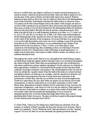 however excellent they may appear, and however much esteemed among men, or 
useful in society, which do not proceed from faith. That your faith is spoken of. It is 
not the piety of the saints at Rome, but their faith, that is here noticed. Without 
holiness no man shall see the Lord ; but it is faith in Christ that is the distinguishing 
mark of the Christian. Paul thanks God that the faith of those to whom he writes 
was spoken of. He thus acknowledges God as the author of the Gospel, not only on 
account of His causing it to be preached to them, but because He had actually given 
them grace to believe; for if God is thanked for the distinguished faith of Christians, 
then not only their faith is His gift, but also its measure and advancement. That 
faith is the gift of God, is a truth frequently declared, as in Matt. xvi. 17; Luke xvii. 
5 ; Acts xi. 21, xiii. 48, xvi. 14; Rom. xii. 3; Phil. i. 29. This is also acknowledged in 
all the thanksgivings of the Apostles for those to whom they write, and is according 
to the whole of the doctrine of the Scriptures. It is from God that every good and 
every perfect gift descendeth, and a man can receive nothing, except it be given him 
from heaven. For all things, therefore, we are commanded to give thanks. Paul 
thanks God for his own prayers, 2 Tim. i. 3. Here, as in other places, Paul 
commences with thanksgiving, thus reminding us that every blessing is from the 
kindness of God. If we should observe this in blessings of small importance, we 
ought to do it much more with respect to faith, which is neither an ordinary nor a 
common blessing of God. 
Throughout the whole world. That is to say, throughout the whole Roman empire, 
of which Rome being the capital, all that took place there was circulated throughout 
the whole civilized world. Their faith was proclaimed by the voice of all believers, 
who alone could form a proper opinion regarding it; for the reference is evidently to 
their approbation. Unbelievers, who hated both the people of God and their faith, 
could give no proper testimony concerning it. The commendation of the servants of 
God was all that the Apostle valued. Thus the faith of the believers whom God had 
assembled at Rome was held up as an example ; and the Apostle here declares, not 
only for their encouragement, but also to excite them more and more to the 
performance of their duty, that the eyes of all the servants of God throughout the 
world were upon them. He says, their faith was spoken of, not that he rests in this 
circumstance, or that he wishes them to rest in their reputation, as if he would 
flatter them. Reputation in itself is nothing. If it be unmerited, it only convinces the 
conscience of imposture ; and when it is real, it is not our chief joy. Paul regards it 
with reference to the believers at Rome, as a mark of the reality of their faith ; and 
it is on this reality that he grounds his thanksgiving. It was a reason for 
thanksgiving that they were thus letting their light shine before men, and so 
glorifying their Father in heaven. The glory of all that is good in His people belongs 
to God, and all comes through Jesus Christ.” 
9. Arthur Pink, “There are five things here which claim our attention. First, the 
manner, or method, of Paul’s praying: the first note struck is one of praise. This is 
made very emphatic: First, I thank my God takes precedence over the making 
request of verse 10. Thus we see how blessedly the apostle practiced what he 
 