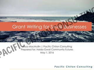 Grant Writing for Small Businesses
Alissa MacMullin | Pacific Chiton Consulting
Prepared for: Haida Gwaii Community Futures
May 1, 2016
P a c i f i c C h i t o n C o n s u l t i n g
PACIFIC CHITON CONSULTING
 