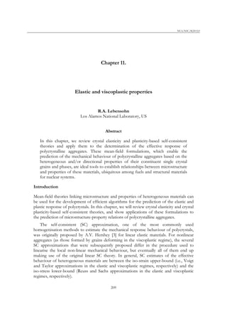 NEA/NSC/R(2015)5
Chapter 11.
Elastic and viscoplastic properties
R.A. Lebensohn
Los Alamos National Laboratory, US
Abstract
In this chapter, we review crystal elasticity and plasticity-based self-consistent
theories and apply them to the determination of the effective response of
polycrystalline aggregates. These mean-field formulations, which enable the
prediction of the mechanical behaviour of polycrystalline aggregates based on the
heterogeneous and/or directional properties of their constituent single crystal
grains and phases, are ideal tools to establish relationships between microstructure
and properties of these materials, ubiquitous among fuels and structural materials
for nuclear systems.
Introduction
Mean-field theories linking microstructure and properties of heterogeneous materials can
be used for the development of efficient algorithms for the prediction of the elastic and
plastic response of polycrystals. In this chapter, we will review crystal elasticity and crystal
plasticity-based self-consistent theories, and show applications of these formulations to
the prediction of microstructure-property relations of polycrystalline aggregates.
The self-consistent (SC) approximation, one of the most commonly used
homogenisation methods to estimate the mechanical response behaviour of polycrystals,
was originally proposed by A.V. Hershey [3] for linear elastic materials. For nonlinear
aggregates (as those formed by grains deforming in the viscoplastic regime), the several
SC approximations that were subsequently proposed differ in the procedure used to
linearise the local non-linear mechanical behaviour, but eventually all of them end up
making use of the original linear SC theory. In general, SC estimates of the effective
behaviour of heterogeneous materials are between the iso-strain upper-bound (i.e., Voigt
and Taylor approximations in the elastic and viscoplastic regimes, respectively) and the
iso-stress lower-bound (Reuss and Sachs approximations in the elastic and viscoplastic
regimes, respectively).
209
 