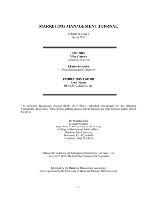  
  
  
MARKETING  MANAGEMENT  JOURNAL  
  
Volume  20,  Issue  1  
Spring  2010  
  
  
  
  
EDITORS  
Mike  d'Amico  
University  of  Akron  
  
Charles  Pettijohn  
Nova  Southeastern  University  
  
  
PRODUCTION  EDITOR  
Lynn  Oyama  
HEALTHCAREfirst,  Inc.  
  
  
  
  
  
The   Marketing   Management   Journal   (ISSN   1534-­973X)   is   published   semi-­annually   by   the   Marketing  
Management  Association.    Subscriptions,  address  changes,  reprint  requests  and  other  business  matters  should  
be  sent  to:  
  
  
Dr.  Michelle  Kunz  
Executive  Director  
Department  of  Management  and  Marketing  
College  of  Business  and  Public  Affairs  
Morehead  State  University  
Morehead,  KY    40351-­1689  
Telephone:    (606)  783-­5479  
  
  
  
  
Manuscript  Guidelines  and  Subscription  Information:    see  pages    v-­vi.  
Copyright  ©  2010,  The  Marketing  Management  Association  
  
  
  
Published  by  the  Marketing  Management  Association  
Jointly  sponsored  by  the  University  of  Akron  and  Missouri  State  University  
i  
 