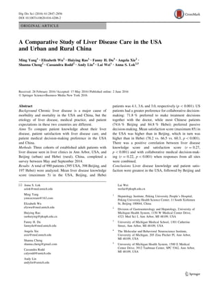ORIGINAL ARTICLE
A Comparative Study of Liver Disease Care in the USA
and Urban and Rural China
Ming Yang1 • Elizabeth Wu2 • Huiying Rao1 • Fanny H. Du3 • Angela Xie2 •
Shanna Cheng2 • Cassandra Rodd2 • Andy Lin4 • Lai Wei1 • Anna S. Lok2,5
Received: 28 February 2016 / Accepted: 17 May 2016 / Published online: 2 June 2016
Ó Springer Science+Business Media New York 2016
Abstract
Background Chronic liver disease is a major cause of
morbidity and mortality in the USA and China, but the
etiology of liver disease, medical practice, and patient
expectations in these two countries are different.
Aims To compare patient knowledge about their liver
disease, patient satisfaction with liver disease care, and
patient medical decision-making preference in the USA
and China.
Methods Three cohorts of established adult patients with
liver disease seen in liver clinics in Ann Arbor, USA, and
Beijing (urban) and Hebei (rural), China, completed a
survey between May and September 2014.
Results A total of 990 patients (395 USA, 398 Beijing, and
197 Hebei) were analyzed. Mean liver disease knowledge
score (maximum 5) in the USA, Beijing, and Hebei
patients was 4.1, 3.6, and 3.0, respectively (p  0.001). US
patients had a greater preference for collaborative decision-
making: 71.8 % preferred to make treatment decisions
together with the doctor, while most Chinese patients
(74.6 % Beijing and 84.8 % Hebei) preferred passive
decision-making. Mean satisfaction score (maximum 85) in
the USA was higher than in Beijing, which in turn was
higher than in Hebei (78.2 vs. 66.5 vs. 60.3, p  0.001).
There was a positive correlation between liver disease
knowledge score and satisfaction score (r = 0.27,
p  0.001) and with collaborative medical decision-mak-
ing (r = 0.22, p  0.001) when responses from all sites
were combined.
Conclusions Liver disease knowledge and patient satis-
faction were greatest in the USA, followed by Beijing and
& Anna S. Lok
aslok@med.umich.edu
Ming Yang
ymicecream@163.com
Elizabeth Wu
elizwu@med.umich.edu
Huiying Rao
raohuiying@pkuph.edu.cn
Fanny H. Du
fannydu@med.umich.edu
Angela Xie
axie@med.umich.edu
Shanna Cheng
shanna.cheng@gmail.com
Cassandra Rodd
calyrodd@umich.edu
Andy Lin
andylin@umich.edu
Lai Wei
weilai@pkuph.edu.cn
1
Hepatology Institute, Peking University People’s Hospital,
Peking University Health Science Center, 11 South Xizhimen
St, Beijing 100044, China
2
Division of Gastroenterology and Hepatology, University of
Michigan Health System, 1150 W Medical Center Drive,
4321 Med Sci I, Ann Arbor, MI 48109, USA
3
University of Michigan Medical School, 1301 Catherine
Street, Ann Arbor, MI 48109, USA
4
The Molecular and Behavioral Neuroscience Institute,
University of Michigan, 205 Zina Pitcher Pl, Ann Arbor,
MI 48109, USA
5
University of Michigan Health System, 1500 E Medical
Center Drive, 3912 Taubman Center, SPC 5362, Ann Arbor,
MI 48109, USA
123
Dig Dis Sci (2016) 61:2847–2856
DOI 10.1007/s10620-016-4206-2
 
