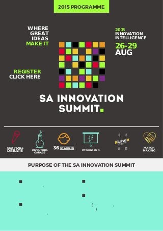 2015
INNOVATION
INTELLIGENCE
26-29
AUG
WHERE
GREAT
IDEAS
MAKE IT
REGISTER
CLICK HERE
2015 PROGRAMME
PURPOSE OF THE SA INNOVATION SUMMIT
Creates a platform for
matchmaking- connecting the
innovative from the private and
public sector
Provides a platform where
innovators can participate and
grow their know-how and
connections
Encourages innovation
dealmaking
Collaborates and builds the
system of innovation on a practical
level (government, academia and
industry)
36 SPEAKERSCEO PANEL
DEBATE PITCHING DEN
 
