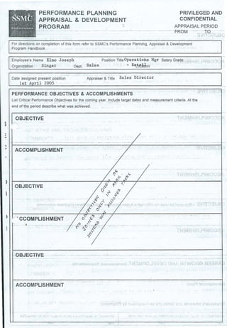 ..)
PERFORMANCE PLANNING
APPRAISAL & DEVELOPMENT
PROGRAM
PRIVILEGED AND
CONFIDENTIAL
APPRAISAL PERIOD
FROM · ··ro
For directions on completion of this form refer to SSMC's Performance Planning, Appraisal & Development
Program Handbook
Employee's Name Elmo Joseph
Organization Singer Dept.
Date assigned present position
1st April 2005
Position TitleOper;ati ohs Mgr Salary Grade .
Sales - R~~~n
Appraiser & Title Sal es Direct or
PERFORMANCE OBJECTIVES & ACCOMPLISHMENTS
List Critical Performance Objectives for the coming year. Include target dates and measurement criteria. At the
end of the period describe what was achieved.
OBJECTIVE
.. .r-----------------------------------------~------------------------------~I
)
OBJECTIVE
..--, CCOMPLISHMENT
OBJECTIVE
ACCOMPLISHMENT
., . r• • •. r .
 