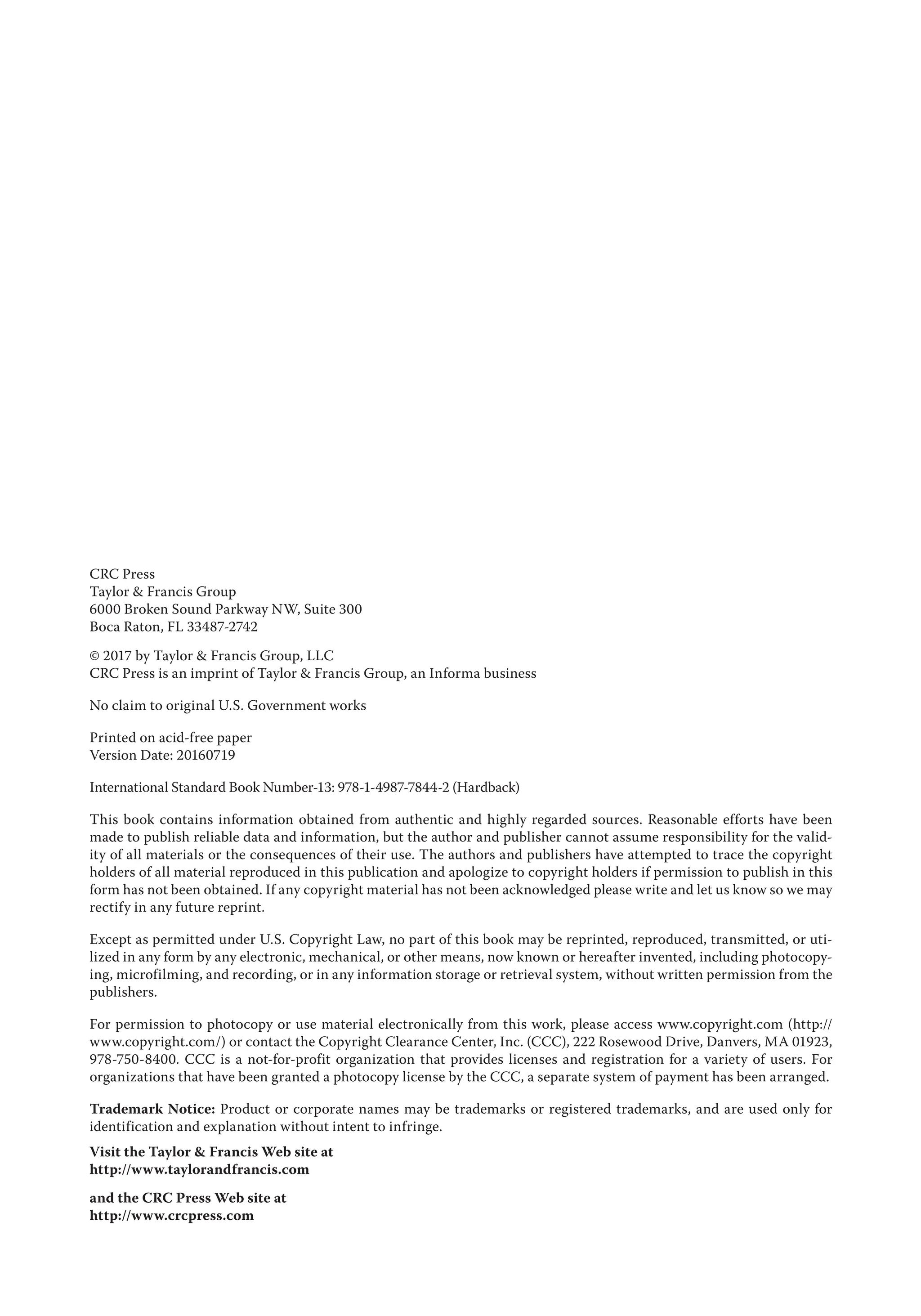 CRC Press
Taylor & Francis Group
6000 Broken Sound Parkway NW, Suite 300
Boca Raton, FL 33487-2742
© 2017 by Taylor & Francis Group, LLC
CRC Press is an imprint of Taylor & Francis Group, an Informa business
No claim to original U.S. Government works
Printed on acid-free paper
Version Date: 20160719
International Standard Book Number-13: 978-1-4987-7844-2 (Hardback)
This book contains information obtained from authentic and highly regarded sources. Reasonable efforts have been
made to publish reliable data and information, but the author and publisher cannot assume responsibility for the valid-
ity of all materials or the consequences of their use. The authors and publishers have attempted to trace the copyright
holders of all material reproduced in this publication and apologize to copyright holders if permission to publish in this
form has not been obtained. If any copyright material has not been acknowledged please write and let us know so we may
rectify in any future reprint.
Except as permitted under U.S. Copyright Law, no part of this book may be reprinted, reproduced, transmitted, or uti-
lized in any form by any electronic, mechanical, or other means, now known or hereafter invented, including photocopy-
ing, microfilming, and recording, or in any information storage or retrieval system, without written permission from the
publishers.
For permission to photocopy or use material electronically from this work, please access www.copyright.com (http://
www.copyright.com/) or contact the Copyright Clearance Center, Inc. (CCC), 222 Rosewood Drive, Danvers, MA 01923,
978-750-8400. CCC is a not-for-profit organization that provides licenses and registration for a variety of users. For
organizations that have been granted a photocopy license by the CCC, a separate system of payment has been arranged.
Trademark Notice: Product or corporate names may be trademarks or registered trademarks, and are used only for
identification and explanation without intent to infringe.
Visit the Taylor & Francis Web site at
http://www.taylorandfrancis.com
and the CRC Press Web site at
http://www.crcpress.com
 