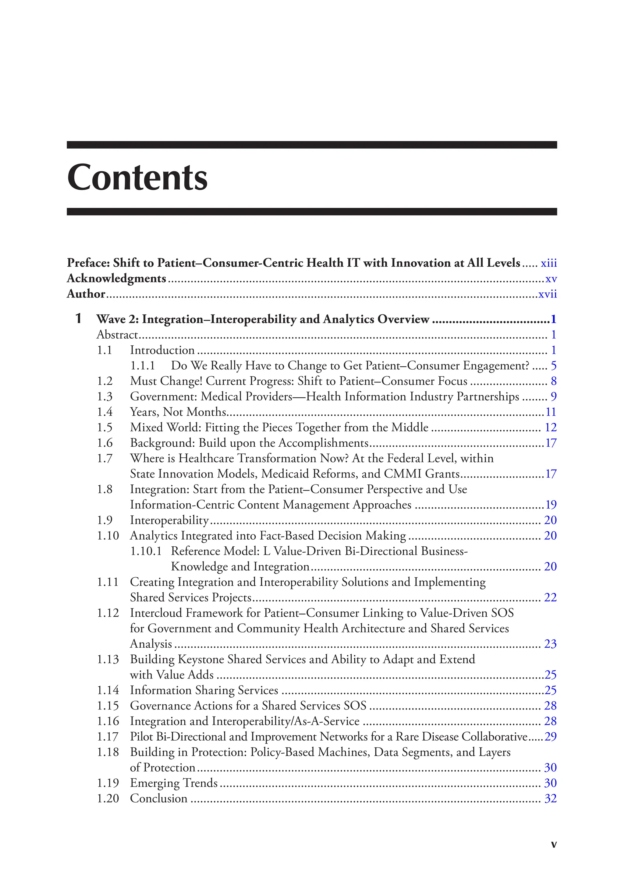 v
Contents
Preface: Shift to Patient–Consumer-Centric Health IT with Innovation at All Levels..... xiii
Acknowledgments....................................................................................................................xv
Author.....................................................................................................................................xvii
1 Wave 2: Integration–Interoperability and Analytics Overview ...................................1
Abstract.............................................................................................................................. 1
1.1 Introduction............................................................................................................ 1
1.1.1 Do We Really Have to Change to Get Patient–Consumer Engagement? ..... 5
1.2 Must Change! Current Progress: Shift to Patient–Consumer Focus ........................ 8
1.3 Government: Medical Providers—Health Information Industry Partnerships ........ 9
1.4 Years, Not Months..................................................................................................11
1.5 Mixed World: Fitting the Pieces Together from the Middle .................................. 12
1.6 Background: Build upon the Accomplishments......................................................17
1.7 Where is Healthcare Transformation Now? At the Federal Level, within
State Innovation Models, Medicaid Reforms, and CMMI Grants..........................17
1.8 Integration: Start from the Patient–Consumer Perspective and Use
Information-Centric Content Management Approaches ........................................19
1.9 Interoperability...................................................................................................... 20
1.10 Analytics Integrated into Fact-Based Decision Making ......................................... 20
1.10.1 Reference Model: L Value-Driven Bi-Directional Business-
Knowledge and Integration....................................................................... 20
1.11 Creating Integration and Interoperability Solutions and Implementing
Shared Services Projects......................................................................................... 22
1.12 Intercloud Framework for Patient–Consumer Linking to Value-Driven SOS
for Government and Community Health Architecture and Shared Services
Analysis ................................................................................................................. 23
1.13 Building Keystone Shared Services and Ability to Adapt and Extend
with Value Adds .....................................................................................................25
1.14 Information Sharing Services .................................................................................25
1.15 Governance Actions for a Shared Services SOS ..................................................... 28
1.16 Integration and Interoperability/As-A-Service ....................................................... 28
1.17 Pilot Bi-Directional and Improvement Networks for a Rare Disease Collaborative.....29
1.18 Building in Protection: Policy-Based Machines, Data Segments, and Layers
of Protection.......................................................................................................... 30
1.19 Emerging Trends................................................................................................... 30
1.20 Conclusion ............................................................................................................ 32
 