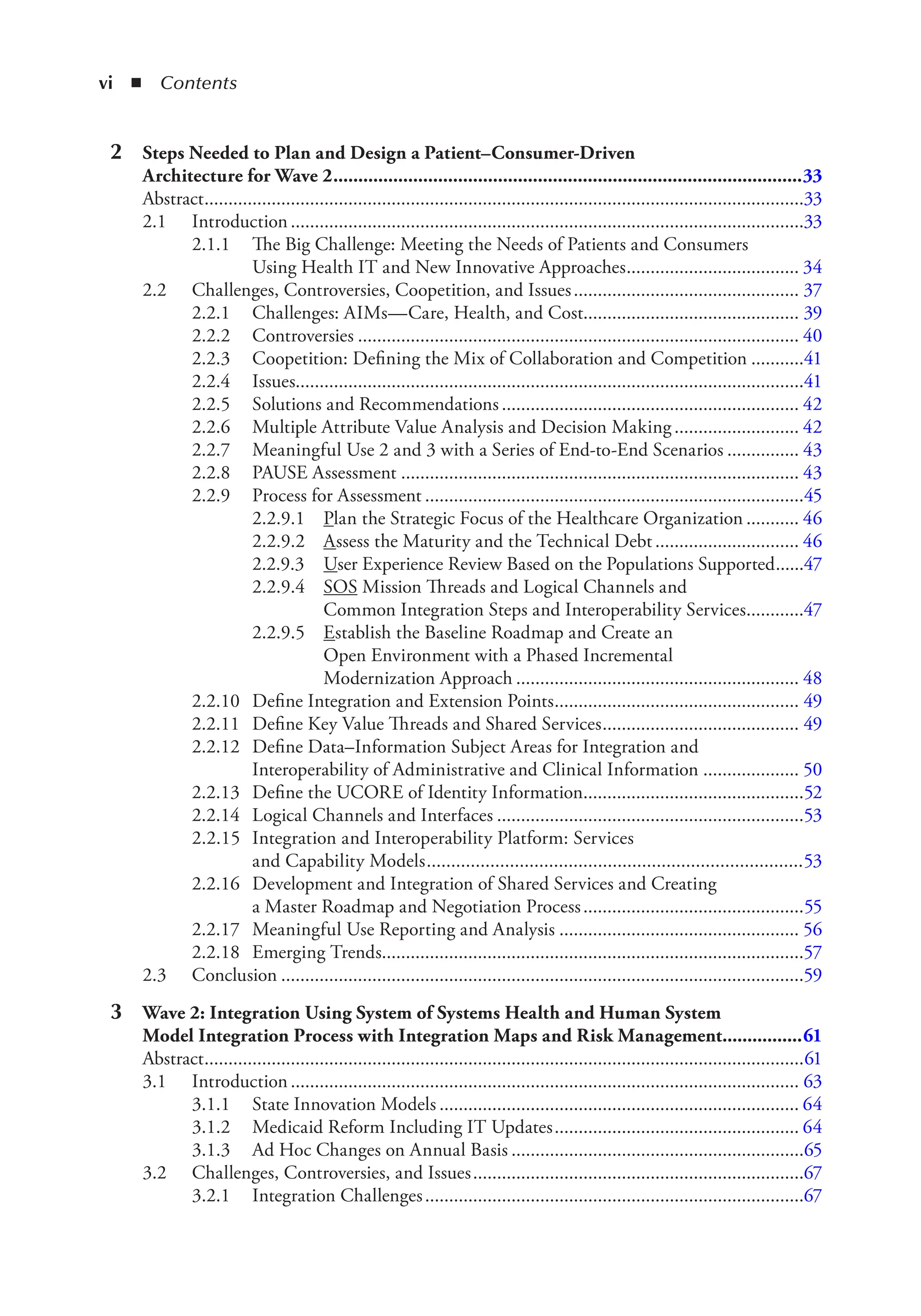 vi ◾ Contents
2 Steps Needed to Plan and Design a Patient–Consumer-Driven
Architecture for Wave 2..............................................................................................33
Abstract.............................................................................................................................33
2.1 Introduction...........................................................................................................33
2.1.1 The Big Challenge: Meeting the Needs of Patients and Consumers
Using Health IT and New Innovative Approaches.................................... 34
2.2 Challenges, Controversies, Coopetition, and Issues............................................... 37
2.2.1 Challenges: AIMs—Care, Health, and Cost............................................. 39
2.2.2 Controversies ............................................................................................ 40
2.2.3 Coopetition: Defining the Mix of Collaboration and Competition ...........41
2.2.4 Issues..........................................................................................................41
2.2.5 Solutions and Recommendations.............................................................. 42
2.2.6 Multiple Attribute Value Analysis and Decision Making .......................... 42
2.2.7 Meaningful Use 2 and 3 with a Series of End-to-End Scenarios ............... 43
2.2.8 PAUSE Assessment ................................................................................... 43
2.2.9 Process for Assessment ...............................................................................45
2.2.9.1 Plan the Strategic Focus of the Healthcare Organization ........... 46
2.2.9.2 Assess the Maturity and the Technical Debt .............................. 46
2.2.9.3 User Experience Review Based on the Populations Supported......47
2.2.9.4 SOS Mission Threads and Logical Channels and
Common Integration Steps and Interoperability Services............47
2.2.9.5 Establish the Baseline Roadmap and Create an
Open Environment with a Phased Incremental
Modernization Approach ........................................................... 48
2.2.10 Define Integration and Extension Points................................................... 49
2.2.11 Define Key Value Threads and Shared Services......................................... 49
2.2.12 Define Data–Information Subject Areas for Integration and
Interoperability of Administrative and Clinical Information .................... 50
2.2.13 Define the UCORE of Identity Information..............................................52
2.2.14 Logical Channels and Interfaces ................................................................53
2.2.15 Integration and Interoperability Platform: Services
and Capability Models.............................................................................53
2.2.16 Development and Integration of Shared Services and Creating
a Master Roadmap and Negotiation Process..............................................55
2.2.17 Meaningful Use Reporting and Analysis .................................................. 56
2.2.18 Emerging Trends........................................................................................57
2.3 Conclusion .............................................................................................................59
3 Wave 2: Integration Using System of Systems Health and Human System
Model Integration Process with Integration Maps and Risk Management................61
Abstract.............................................................................................................................61
3.1 Introduction.......................................................................................................... 63
3.1.1 State Innovation Models ........................................................................... 64
3.1.2 Medicaid Reform Including IT Updates................................................... 64
3.1.3 Ad Hoc Changes on Annual Basis .............................................................65
3.2 Challenges, Controversies, and Issues.....................................................................67
3.2.1 Integration Challenges...............................................................................67
 