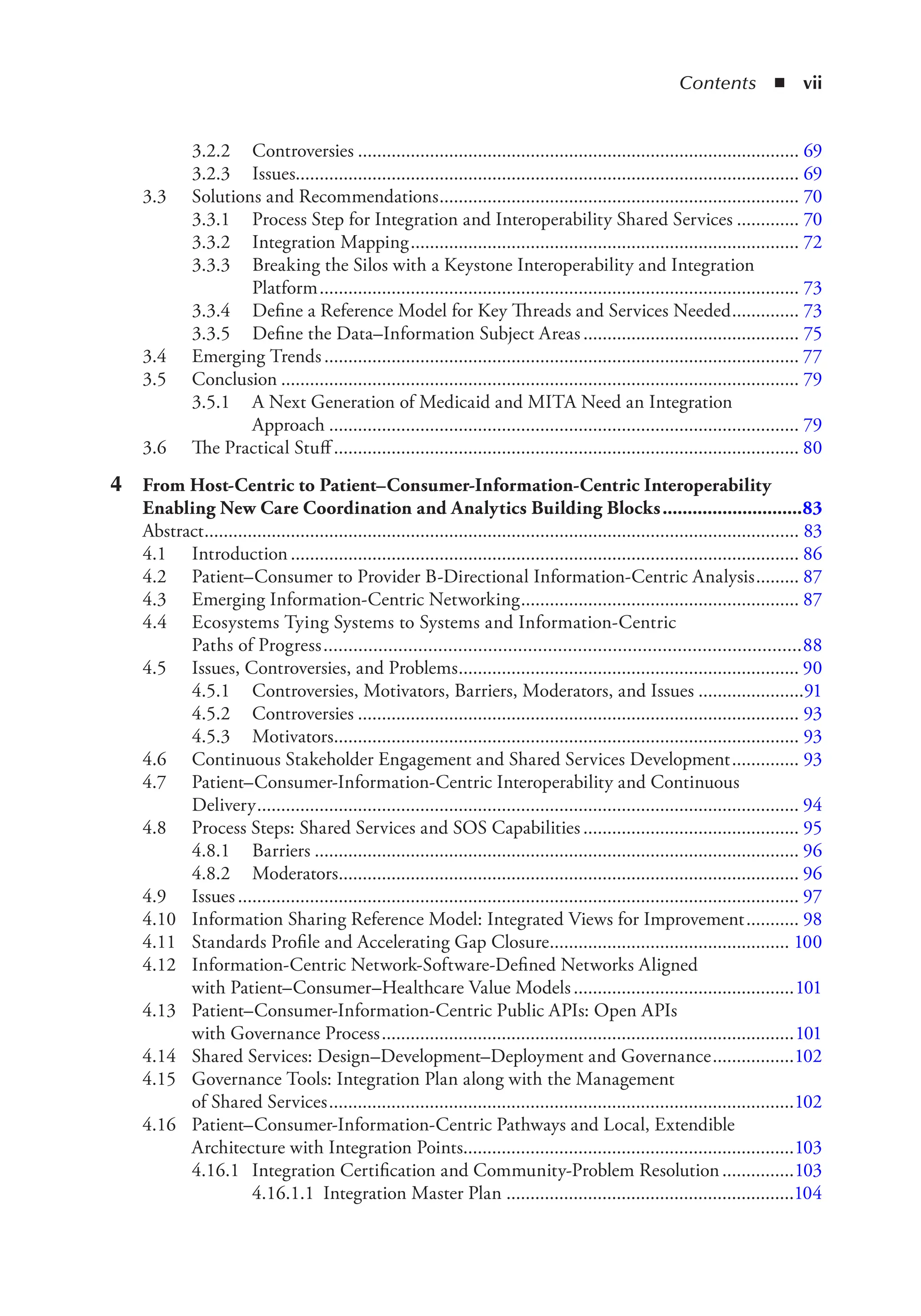 Contents ◾ vii
3.2.2 Controversies ............................................................................................ 69
3.2.3 Issues......................................................................................................... 69
3.3 Solutions and Recommendations........................................................................... 70
3.3.1 Process Step for Integration and Interoperability Shared Services ............. 70
3.3.2 Integration Mapping................................................................................. 72
3.3.3 Breaking the Silos with a Keystone Interoperability and Integration
Platform.................................................................................................... 73
3.3.4 Define a Reference Model for Key Threads and Services Needed.............. 73
3.3.5 Define the Data–Information Subject Areas............................................. 75
3.4 Emerging Trends................................................................................................... 77
3.5 Conclusion ............................................................................................................ 79
3.5.1 A Next Generation of Medicaid and MITA Need an Integration
Approach .................................................................................................. 79
3.6 The Practical Stuff ................................................................................................. 80
4 From Host-Centric to Patient–Consumer-Information-Centric Interoperability
Enabling New Care Coordination and Analytics Building Blocks............................83
Abstract............................................................................................................................ 83
4.1 Introduction.......................................................................................................... 86
4.2 Patient–Consumer to Provider B-Directional Information-Centric Analysis......... 87
4.3 Emerging Information-Centric Networking.......................................................... 87
4.4 Ecosystems Tying Systems to Systems and Information-Centric
Paths of Progress................................................................................................88
4.5 Issues, Controversies, and Problems....................................................................... 90
4.5.1 Controversies, Motivators, Barriers, Moderators, and Issues ......................91
4.5.2 Controversies ............................................................................................ 93
4.5.3 Motivators................................................................................................. 93
4.6 Continuous Stakeholder Engagement and Shared Services Development.............. 93
4.7 Patient–Consumer-Information-Centric Interoperability and Continuous
Delivery................................................................................................................. 94
4.8 Process Steps: Shared Services and SOS Capabilities............................................. 95
4.8.1 Barriers ..................................................................................................... 96
4.8.2 Moderators................................................................................................ 96
4.9 Issues..................................................................................................................... 97
4.10 Information Sharing Reference Model: Integrated Views for Improvement........... 98
4.11 Standards Profile and Accelerating Gap Closure.................................................. 100
4.12 Information-Centric Network-Software-Defined Networks Aligned
with Patient–Consumer–Healthcare Value Models..............................................101
4.13 Patient–Consumer-Information-Centric Public APIs: Open APIs
with Governance Process......................................................................................101
4.14 Shared Services: Design–Development–Deployment and Governance.................102
4.15 Governance Tools: Integration Plan along with the Management
of Shared Services.................................................................................................102
4.16 Patient–Consumer-Information-Centric Pathways and Local, Extendible
Architecture with Integration Points.....................................................................103
4.16.1 Integration Certification and Community-Problem Resolution...............103
4.16.1.1 Integration Master Plan ............................................................104
 