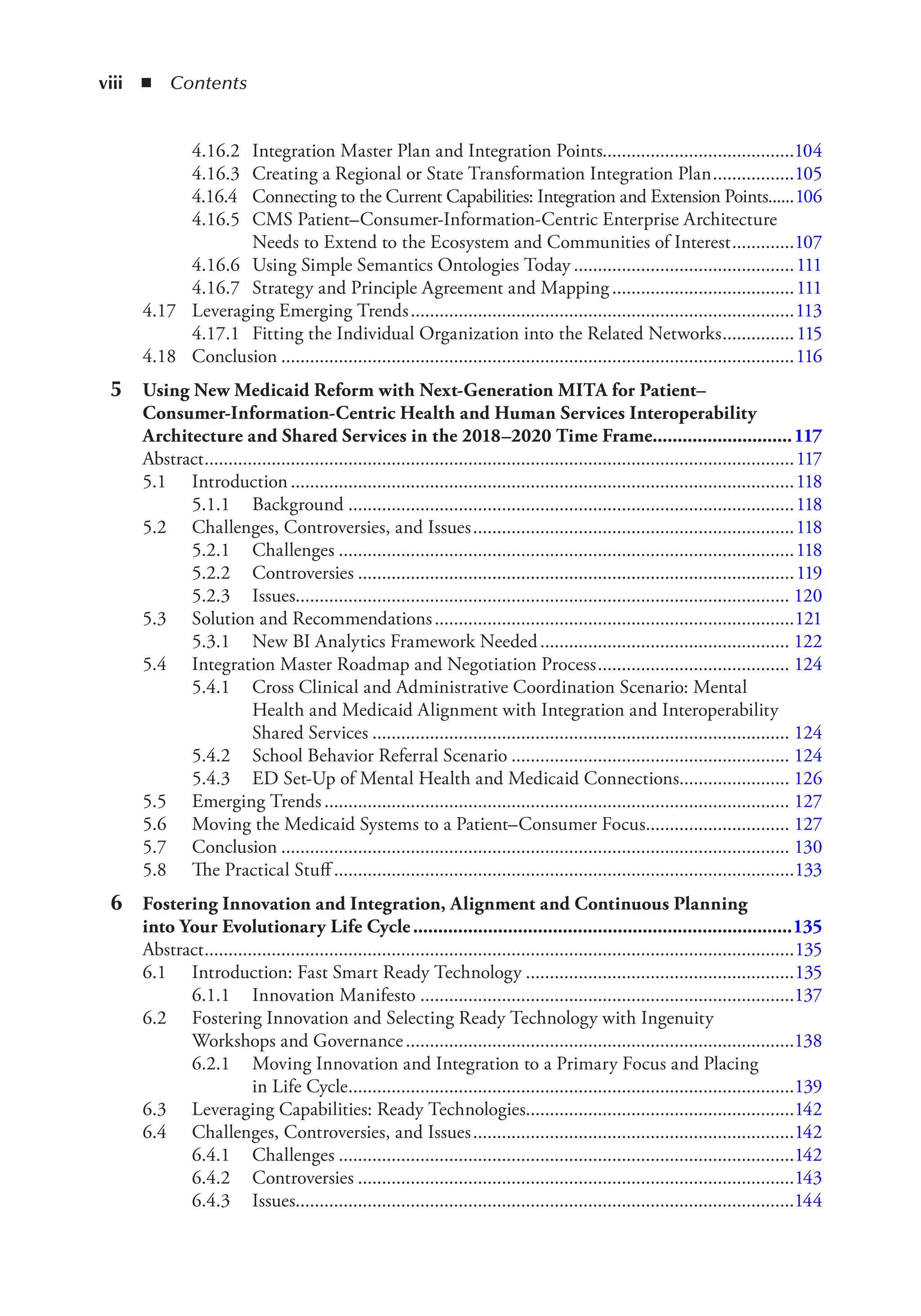 viii ◾ Contents
4.16.2 Integration Master Plan and Integration Points........................................104
4.16.3 Creating a Regional or State Transformation Integration Plan.................105
4.16.4 Connecting to the Current Capabilities: Integration and Extension Points......106
4.16.5 CMS Patient–Consumer-Information-Centric Enterprise Architecture
Needs to Extend to the Ecosystem and Communities of Interest.............107
4.16.6 Using Simple Semantics Ontologies Today ..............................................111
4.16.7 Strategy and Principle Agreement and Mapping ......................................111
4.17 Leveraging Emerging Trends................................................................................113
4.17.1 Fitting the Individual Organization into the Related Networks...............115
4.18 Conclusion ...........................................................................................................116
5 Using New Medicaid Reform with Next-Generation MITA for Patient–
Consumer-Information-Centric Health and Human Services Interoperability
Architecture and Shared Services in the 2018–2020 Time Frame............................117
Abstract...........................................................................................................................117
5.1 Introduction.........................................................................................................118
5.1.1 Background .............................................................................................118
5.2 Challenges, Controversies, and Issues...................................................................118
5.2.1 Challenges ...............................................................................................118
5.2.2 Controversies ...........................................................................................119
5.2.3 Issues....................................................................................................... 120
5.3 Solution and Recommendations...........................................................................121
5.3.1 New BI Analytics Framework Needed.................................................... 122
5.4 Integration Master Roadmap and Negotiation Process........................................ 124
5.4.1 Cross Clinical and Administrative Coordination Scenario: Mental
Health and Medicaid Alignment with Integration and Interoperability
Shared Services ....................................................................................... 124
5.4.2 School Behavior Referral Scenario .......................................................... 124
5.4.3 ED Set-Up of Mental Health and Medicaid Connections....................... 126
5.5 Emerging Trends................................................................................................. 127
5.6 Moving the Medicaid Systems to a Patient–Consumer Focus.............................. 127
5.7 Conclusion .......................................................................................................... 130
5.8 The Practical Stuff ................................................................................................133
6 Fostering Innovation and Integration, Alignment and Continuous Planning
into Your Evolutionary Life Cycle............................................................................135
Abstract...........................................................................................................................135
6.1 Introduction: Fast Smart Ready Technology ........................................................135
6.1.1 Innovation Manifesto ..............................................................................137
6.2 Fostering Innovation and Selecting Ready Technology with Ingenuity
Workshops and Governance.................................................................................138
6.2.1 Moving Innovation and Integration to a Primary Focus and Placing
in Life Cycle.............................................................................................139
6.3 Leveraging Capabilities: Ready Technologies........................................................142
6.4 Challenges, Controversies, and Issues...................................................................142
6.4.1 Challenges ...............................................................................................142
6.4.2 Controversies ...........................................................................................143
6.4.3 Issues........................................................................................................144
 