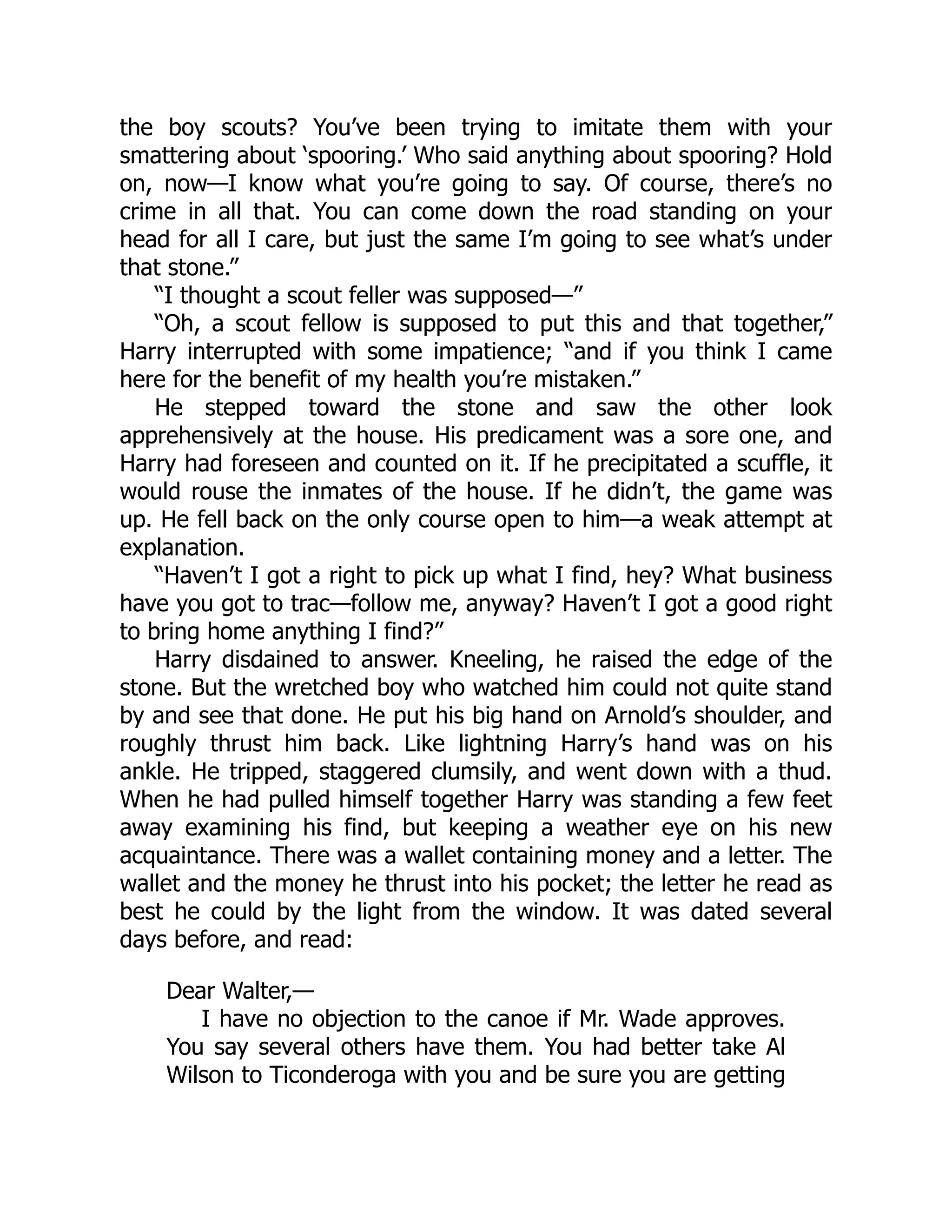 the boy scouts? You’ve been trying to imitate them with your
smattering about ‘spooring.’ Who said anything about spooring? Hold
on, now—I know what you’re going to say. Of course, there’s no
crime in all that. You can come down the road standing on your
head for all I care, but just the same I’m going to see what’s under
that stone.”
“I thought a scout feller was supposed—”
“Oh, a scout fellow is supposed to put this and that together,”
Harry interrupted with some impatience; “and if you think I came
here for the benefit of my health you’re mistaken.”
He stepped toward the stone and saw the other look
apprehensively at the house. His predicament was a sore one, and
Harry had foreseen and counted on it. If he precipitated a scuffle, it
would rouse the inmates of the house. If he didn’t, the game was
up. He fell back on the only course open to him—a weak attempt at
explanation.
“Haven’t I got a right to pick up what I find, hey? What business
have you got to trac—follow me, anyway? Haven’t I got a good right
to bring home anything I find?”
Harry disdained to answer. Kneeling, he raised the edge of the
stone. But the wretched boy who watched him could not quite stand
by and see that done. He put his big hand on Arnold’s shoulder, and
roughly thrust him back. Like lightning Harry’s hand was on his
ankle. He tripped, staggered clumsily, and went down with a thud.
When he had pulled himself together Harry was standing a few feet
away examining his find, but keeping a weather eye on his new
acquaintance. There was a wallet containing money and a letter. The
wallet and the money he thrust into his pocket; the letter he read as
best he could by the light from the window. It was dated several
days before, and read:
Dear Walter,—
I have no objection to the canoe if Mr. Wade approves.
You say several others have them. You had better take Al
Wilson to Ticonderoga with you and be sure you are getting
 