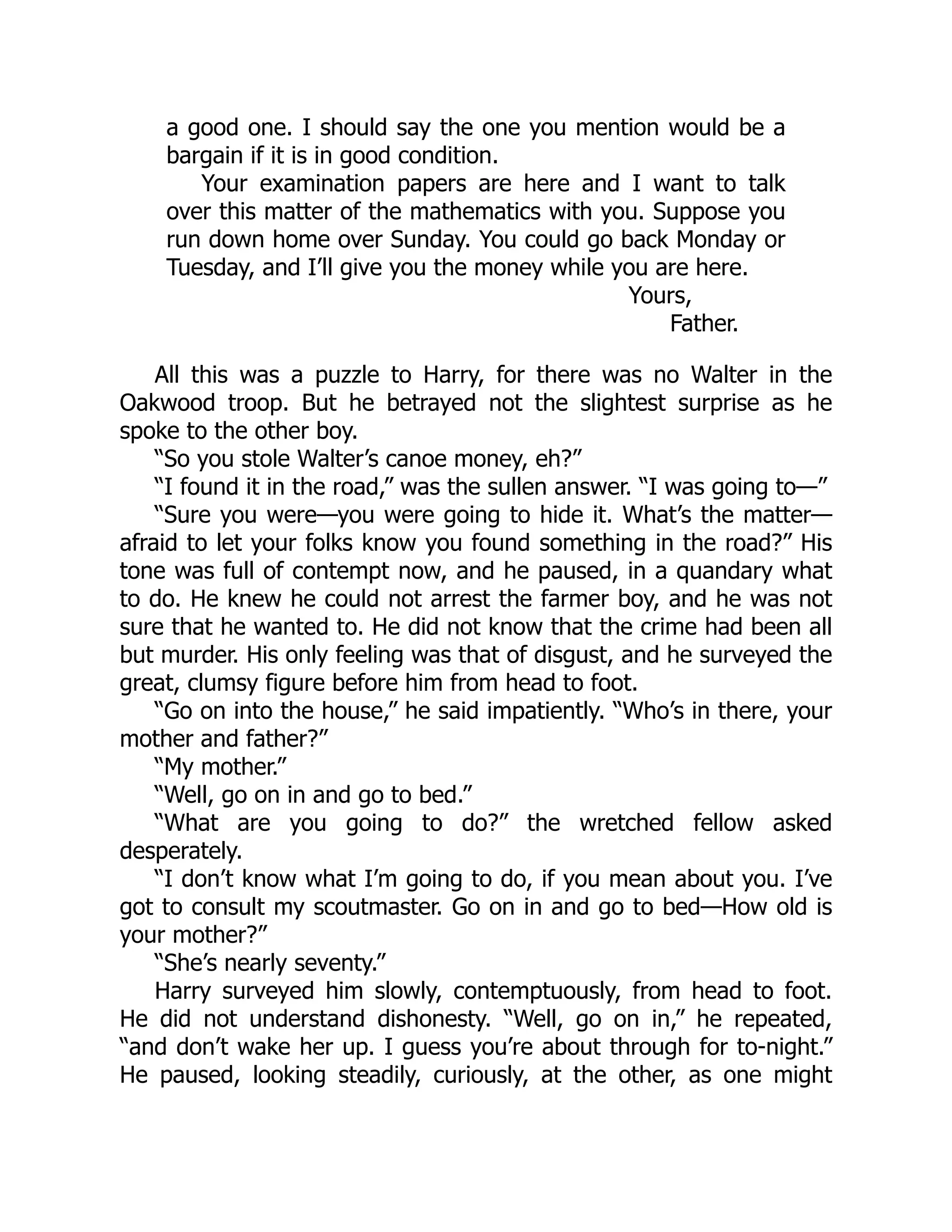 a good one. I should say the one you mention would be a
bargain if it is in good condition.
Your examination papers are here and I want to talk
over this matter of the mathematics with you. Suppose you
run down home over Sunday. You could go back Monday or
Tuesday, and I’ll give you the money while you are here.
Yours,
Father.
All this was a puzzle to Harry, for there was no Walter in the
Oakwood troop. But he betrayed not the slightest surprise as he
spoke to the other boy.
“So you stole Walter’s canoe money, eh?”
“I found it in the road,” was the sullen answer. “I was going to—”
“Sure you were—you were going to hide it. What’s the matter—
afraid to let your folks know you found something in the road?” His
tone was full of contempt now, and he paused, in a quandary what
to do. He knew he could not arrest the farmer boy, and he was not
sure that he wanted to. He did not know that the crime had been all
but murder. His only feeling was that of disgust, and he surveyed the
great, clumsy figure before him from head to foot.
“Go on into the house,” he said impatiently. “Who’s in there, your
mother and father?”
“My mother.”
“Well, go on in and go to bed.”
“What are you going to do?” the wretched fellow asked
desperately.
“I don’t know what I’m going to do, if you mean about you. I’ve
got to consult my scoutmaster. Go on in and go to bed—How old is
your mother?”
“She’s nearly seventy.”
Harry surveyed him slowly, contemptuously, from head to foot.
He did not understand dishonesty. “Well, go on in,” he repeated,
“and don’t wake her up. I guess you’re about through for to-night.”
He paused, looking steadily, curiously, at the other, as one might
 