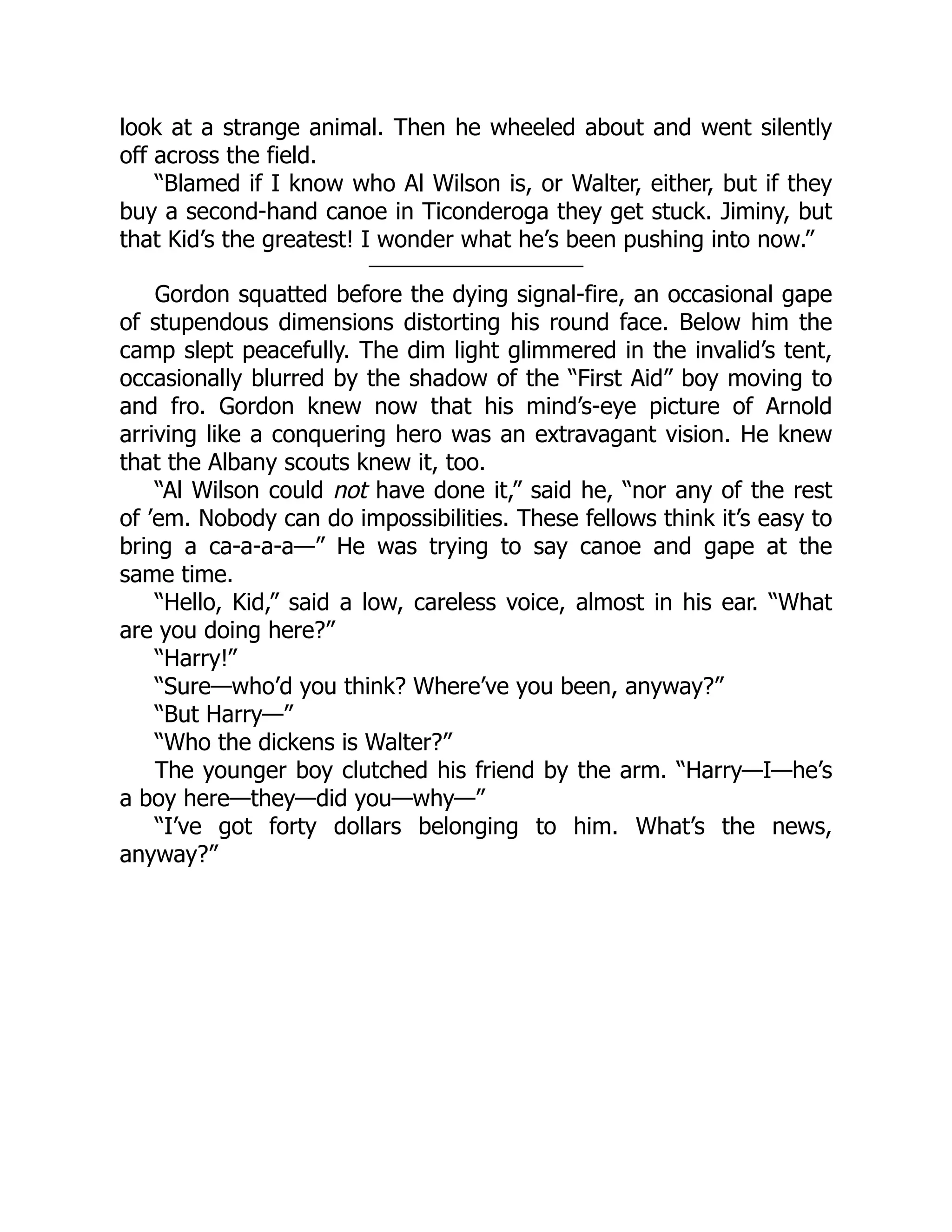 look at a strange animal. Then he wheeled about and went silently
off across the field.
“Blamed if I know who Al Wilson is, or Walter, either, but if they
buy a second-hand canoe in Ticonderoga they get stuck. Jiminy, but
that Kid’s the greatest! I wonder what he’s been pushing into now.”
Gordon squatted before the dying signal-fire, an occasional gape
of stupendous dimensions distorting his round face. Below him the
camp slept peacefully. The dim light glimmered in the invalid’s tent,
occasionally blurred by the shadow of the “First Aid” boy moving to
and fro. Gordon knew now that his mind’s-eye picture of Arnold
arriving like a conquering hero was an extravagant vision. He knew
that the Albany scouts knew it, too.
“Al Wilson could not have done it,” said he, “nor any of the rest
of ’em. Nobody can do impossibilities. These fellows think it’s easy to
bring a ca-a-a-a—” He was trying to say canoe and gape at the
same time.
“Hello, Kid,” said a low, careless voice, almost in his ear. “What
are you doing here?”
“Harry!”
“Sure—who’d you think? Where’ve you been, anyway?”
“But Harry—”
“Who the dickens is Walter?”
The younger boy clutched his friend by the arm. “Harry—I—he’s
a boy here—they—did you—why—”
“I’ve got forty dollars belonging to him. What’s the news,
anyway?”
 