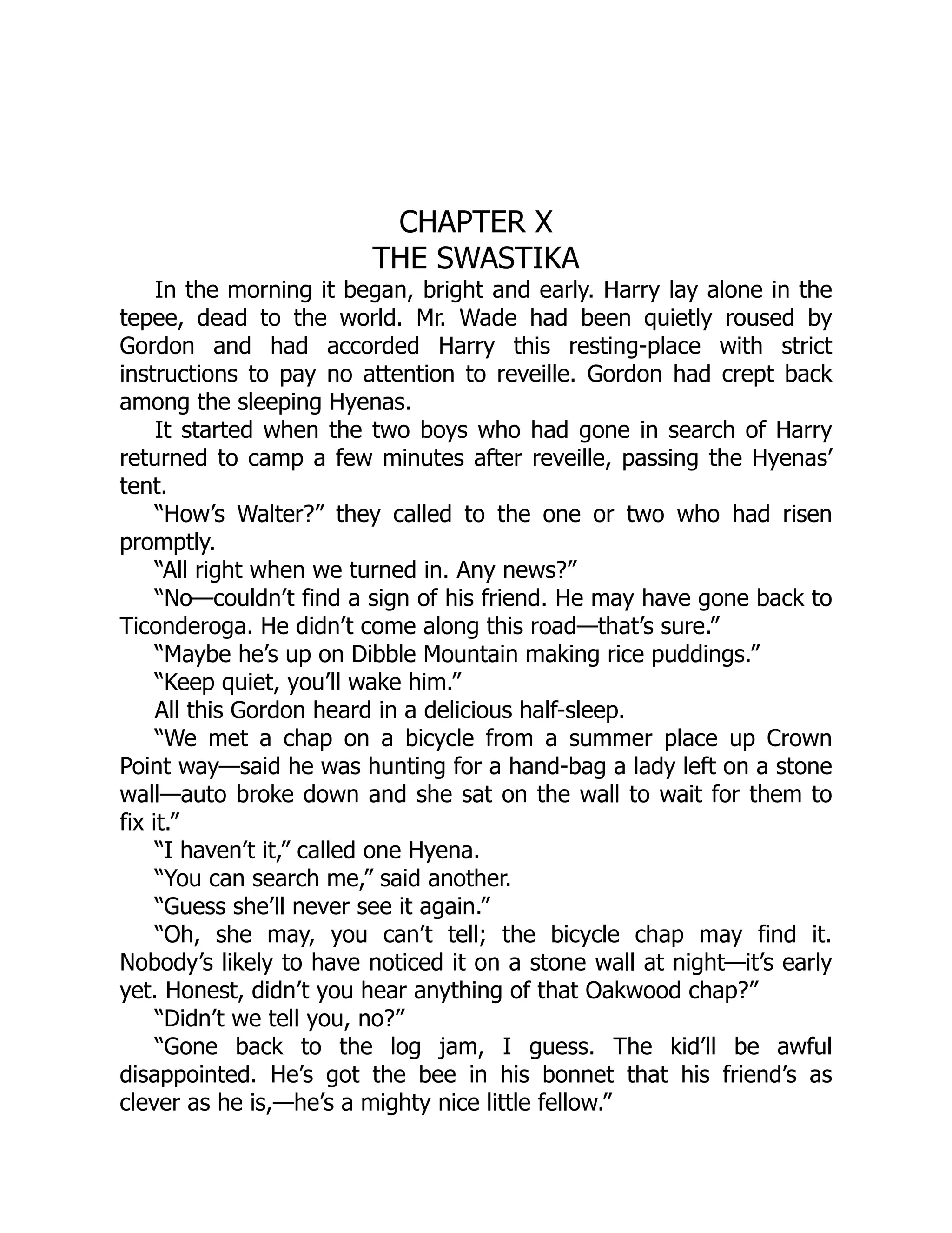 CHAPTER X
THE SWASTIKA
In the morning it began, bright and early. Harry lay alone in the
tepee, dead to the world. Mr. Wade had been quietly roused by
Gordon and had accorded Harry this resting-place with strict
instructions to pay no attention to reveille. Gordon had crept back
among the sleeping Hyenas.
It started when the two boys who had gone in search of Harry
returned to camp a few minutes after reveille, passing the Hyenas’
tent.
“How’s Walter?” they called to the one or two who had risen
promptly.
“All right when we turned in. Any news?”
“No—couldn’t find a sign of his friend. He may have gone back to
Ticonderoga. He didn’t come along this road—that’s sure.”
“Maybe he’s up on Dibble Mountain making rice puddings.”
“Keep quiet, you’ll wake him.”
All this Gordon heard in a delicious half-sleep.
“We met a chap on a bicycle from a summer place up Crown
Point way—said he was hunting for a hand-bag a lady left on a stone
wall—auto broke down and she sat on the wall to wait for them to
fix it.”
“I haven’t it,” called one Hyena.
“You can search me,” said another.
“Guess she’ll never see it again.”
“Oh, she may, you can’t tell; the bicycle chap may find it.
Nobody’s likely to have noticed it on a stone wall at night—it’s early
yet. Honest, didn’t you hear anything of that Oakwood chap?”
“Didn’t we tell you, no?”
“Gone back to the log jam, I guess. The kid’ll be awful
disappointed. He’s got the bee in his bonnet that his friend’s as
clever as he is,—he’s a mighty nice little fellow.”
 