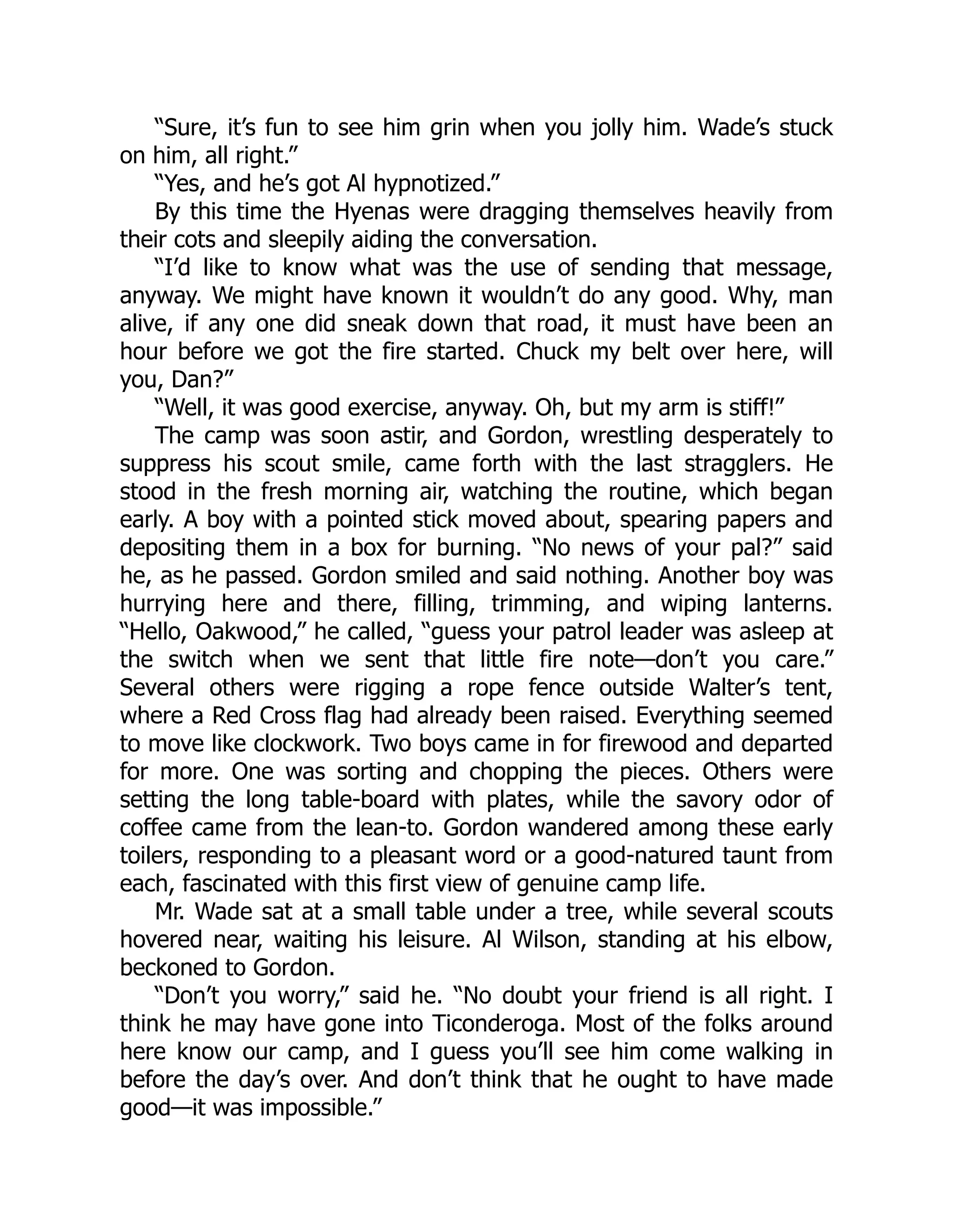 “Sure, it’s fun to see him grin when you jolly him. Wade’s stuck
on him, all right.”
“Yes, and he’s got Al hypnotized.”
By this time the Hyenas were dragging themselves heavily from
their cots and sleepily aiding the conversation.
“I’d like to know what was the use of sending that message,
anyway. We might have known it wouldn’t do any good. Why, man
alive, if any one did sneak down that road, it must have been an
hour before we got the fire started. Chuck my belt over here, will
you, Dan?”
“Well, it was good exercise, anyway. Oh, but my arm is stiff!”
The camp was soon astir, and Gordon, wrestling desperately to
suppress his scout smile, came forth with the last stragglers. He
stood in the fresh morning air, watching the routine, which began
early. A boy with a pointed stick moved about, spearing papers and
depositing them in a box for burning. “No news of your pal?” said
he, as he passed. Gordon smiled and said nothing. Another boy was
hurrying here and there, filling, trimming, and wiping lanterns.
“Hello, Oakwood,” he called, “guess your patrol leader was asleep at
the switch when we sent that little fire note—don’t you care.”
Several others were rigging a rope fence outside Walter’s tent,
where a Red Cross flag had already been raised. Everything seemed
to move like clockwork. Two boys came in for firewood and departed
for more. One was sorting and chopping the pieces. Others were
setting the long table-board with plates, while the savory odor of
coffee came from the lean-to. Gordon wandered among these early
toilers, responding to a pleasant word or a good-natured taunt from
each, fascinated with this first view of genuine camp life.
Mr. Wade sat at a small table under a tree, while several scouts
hovered near, waiting his leisure. Al Wilson, standing at his elbow,
beckoned to Gordon.
“Don’t you worry,” said he. “No doubt your friend is all right. I
think he may have gone into Ticonderoga. Most of the folks around
here know our camp, and I guess you’ll see him come walking in
before the day’s over. And don’t think that he ought to have made
good—it was impossible.”
 