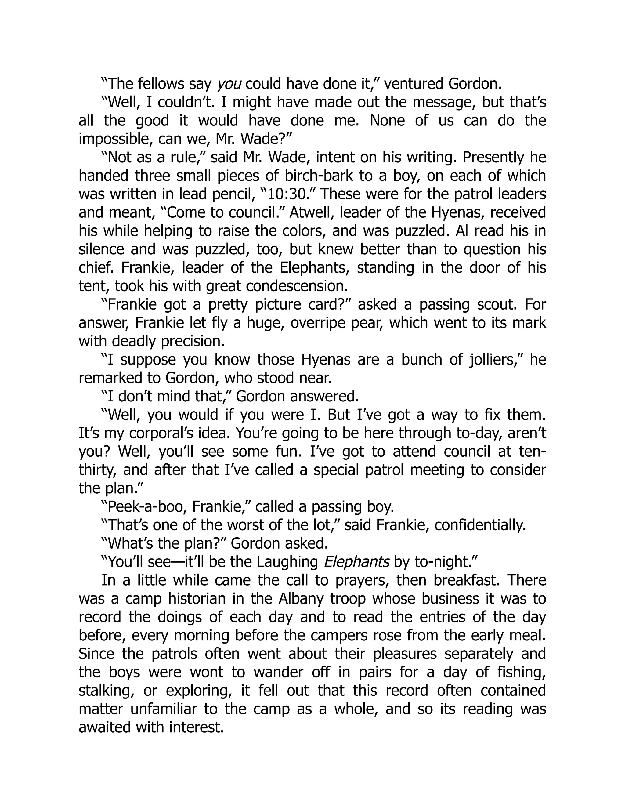 “The fellows say you could have done it,” ventured Gordon.
“Well, I couldn’t. I might have made out the message, but that’s
all the good it would have done me. None of us can do the
impossible, can we, Mr. Wade?”
“Not as a rule,” said Mr. Wade, intent on his writing. Presently he
handed three small pieces of birch-bark to a boy, on each of which
was written in lead pencil, “10:30.” These were for the patrol leaders
and meant, “Come to council.” Atwell, leader of the Hyenas, received
his while helping to raise the colors, and was puzzled. Al read his in
silence and was puzzled, too, but knew better than to question his
chief. Frankie, leader of the Elephants, standing in the door of his
tent, took his with great condescension.
“Frankie got a pretty picture card?” asked a passing scout. For
answer, Frankie let fly a huge, overripe pear, which went to its mark
with deadly precision.
“I suppose you know those Hyenas are a bunch of jolliers,” he
remarked to Gordon, who stood near.
“I don’t mind that,” Gordon answered.
“Well, you would if you were I. But I’ve got a way to fix them.
It’s my corporal’s idea. You’re going to be here through to-day, aren’t
you? Well, you’ll see some fun. I’ve got to attend council at ten-
thirty, and after that I’ve called a special patrol meeting to consider
the plan.”
“Peek-a-boo, Frankie,” called a passing boy.
“That’s one of the worst of the lot,” said Frankie, confidentially.
“What’s the plan?” Gordon asked.
“You’ll see—it’ll be the Laughing Elephants by to-night.”
In a little while came the call to prayers, then breakfast. There
was a camp historian in the Albany troop whose business it was to
record the doings of each day and to read the entries of the day
before, every morning before the campers rose from the early meal.
Since the patrols often went about their pleasures separately and
the boys were wont to wander off in pairs for a day of fishing,
stalking, or exploring, it fell out that this record often contained
matter unfamiliar to the camp as a whole, and so its reading was
awaited with interest.
 