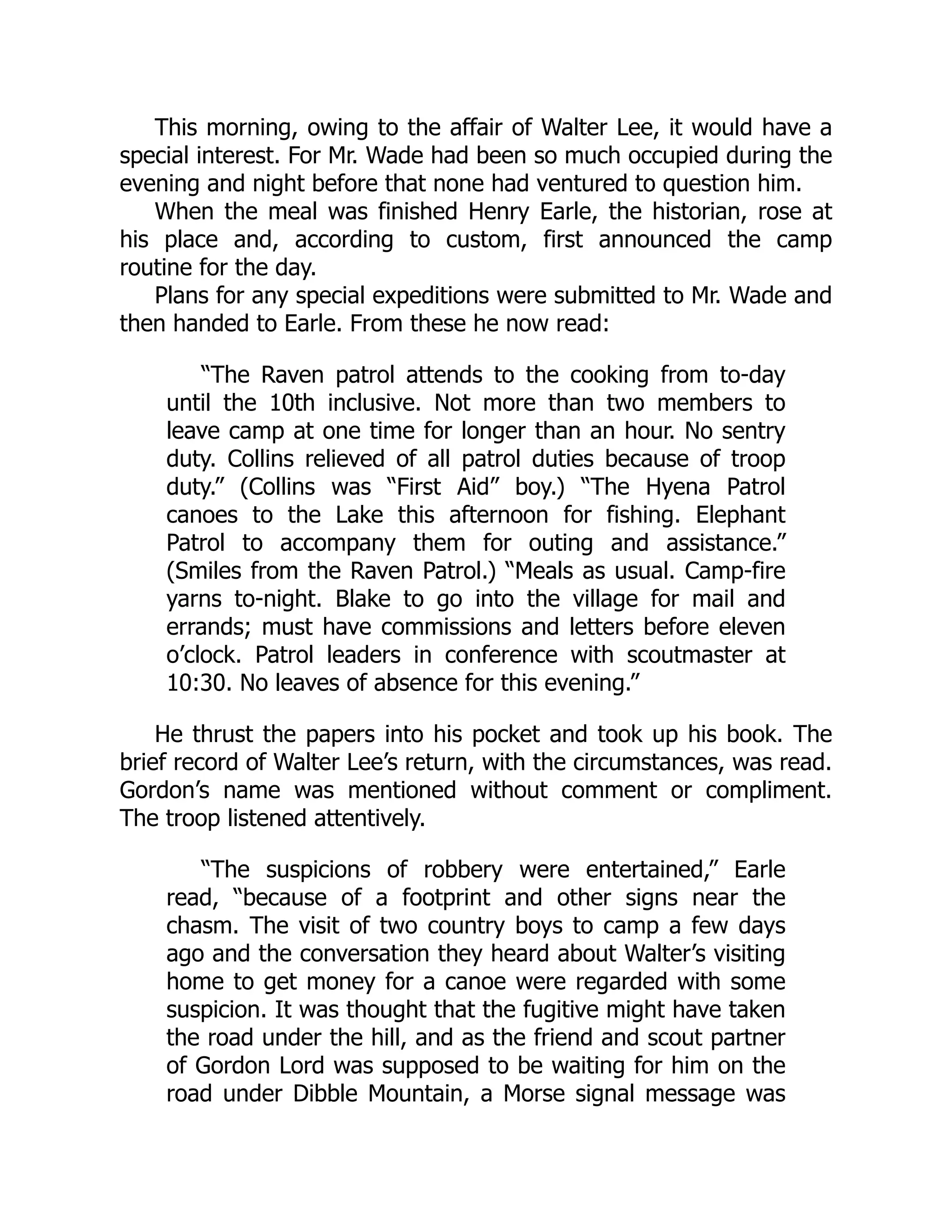 This morning, owing to the affair of Walter Lee, it would have a
special interest. For Mr. Wade had been so much occupied during the
evening and night before that none had ventured to question him.
When the meal was finished Henry Earle, the historian, rose at
his place and, according to custom, first announced the camp
routine for the day.
Plans for any special expeditions were submitted to Mr. Wade and
then handed to Earle. From these he now read:
“The Raven patrol attends to the cooking from to-day
until the 10th inclusive. Not more than two members to
leave camp at one time for longer than an hour. No sentry
duty. Collins relieved of all patrol duties because of troop
duty.” (Collins was “First Aid” boy.) “The Hyena Patrol
canoes to the Lake this afternoon for fishing. Elephant
Patrol to accompany them for outing and assistance.”
(Smiles from the Raven Patrol.) “Meals as usual. Camp-fire
yarns to-night. Blake to go into the village for mail and
errands; must have commissions and letters before eleven
o’clock. Patrol leaders in conference with scoutmaster at
10:30. No leaves of absence for this evening.”
He thrust the papers into his pocket and took up his book. The
brief record of Walter Lee’s return, with the circumstances, was read.
Gordon’s name was mentioned without comment or compliment.
The troop listened attentively.
“The suspicions of robbery were entertained,” Earle
read, “because of a footprint and other signs near the
chasm. The visit of two country boys to camp a few days
ago and the conversation they heard about Walter’s visiting
home to get money for a canoe were regarded with some
suspicion. It was thought that the fugitive might have taken
the road under the hill, and as the friend and scout partner
of Gordon Lord was supposed to be waiting for him on the
road under Dibble Mountain, a Morse signal message was
 