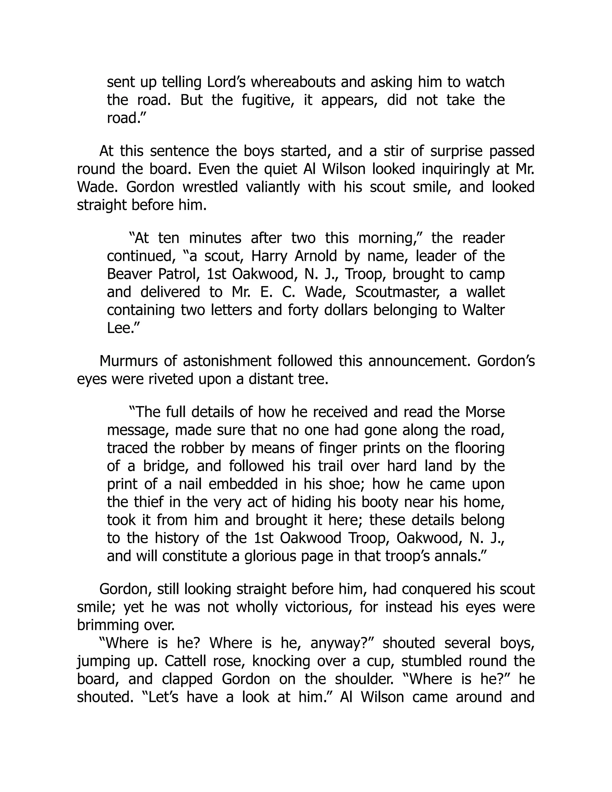 sent up telling Lord’s whereabouts and asking him to watch
the road. But the fugitive, it appears, did not take the
road.”
At this sentence the boys started, and a stir of surprise passed
round the board. Even the quiet Al Wilson looked inquiringly at Mr.
Wade. Gordon wrestled valiantly with his scout smile, and looked
straight before him.
“At ten minutes after two this morning,” the reader
continued, “a scout, Harry Arnold by name, leader of the
Beaver Patrol, 1st Oakwood, N. J., Troop, brought to camp
and delivered to Mr. E. C. Wade, Scoutmaster, a wallet
containing two letters and forty dollars belonging to Walter
Lee.”
Murmurs of astonishment followed this announcement. Gordon’s
eyes were riveted upon a distant tree.
“The full details of how he received and read the Morse
message, made sure that no one had gone along the road,
traced the robber by means of finger prints on the flooring
of a bridge, and followed his trail over hard land by the
print of a nail embedded in his shoe; how he came upon
the thief in the very act of hiding his booty near his home,
took it from him and brought it here; these details belong
to the history of the 1st Oakwood Troop, Oakwood, N. J.,
and will constitute a glorious page in that troop’s annals.”
Gordon, still looking straight before him, had conquered his scout
smile; yet he was not wholly victorious, for instead his eyes were
brimming over.
“Where is he? Where is he, anyway?” shouted several boys,
jumping up. Cattell rose, knocking over a cup, stumbled round the
board, and clapped Gordon on the shoulder. “Where is he?” he
shouted. “Let’s have a look at him.” Al Wilson came around and
 