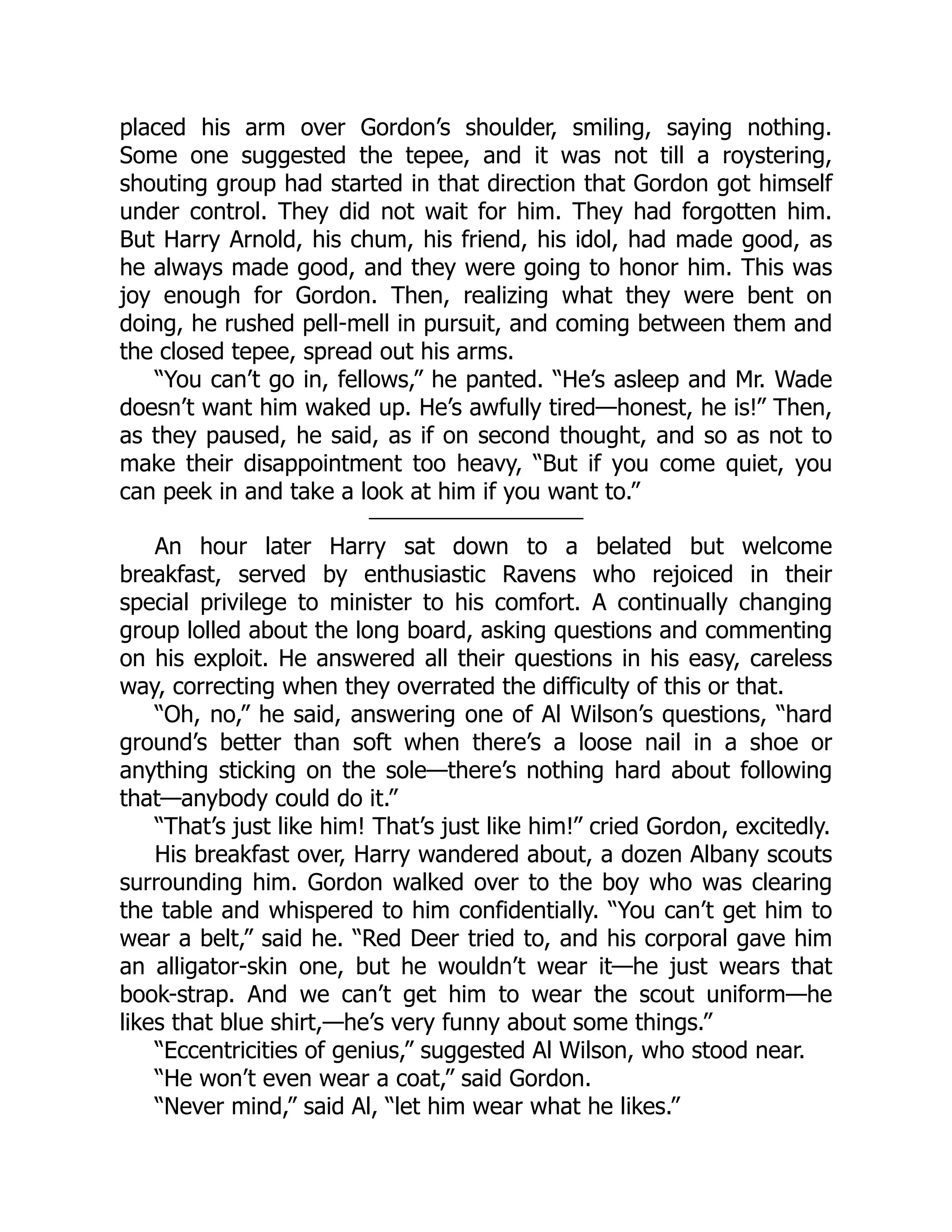 placed his arm over Gordon’s shoulder, smiling, saying nothing.
Some one suggested the tepee, and it was not till a roystering,
shouting group had started in that direction that Gordon got himself
under control. They did not wait for him. They had forgotten him.
But Harry Arnold, his chum, his friend, his idol, had made good, as
he always made good, and they were going to honor him. This was
joy enough for Gordon. Then, realizing what they were bent on
doing, he rushed pell-mell in pursuit, and coming between them and
the closed tepee, spread out his arms.
“You can’t go in, fellows,” he panted. “He’s asleep and Mr. Wade
doesn’t want him waked up. He’s awfully tired—honest, he is!” Then,
as they paused, he said, as if on second thought, and so as not to
make their disappointment too heavy, “But if you come quiet, you
can peek in and take a look at him if you want to.”
An hour later Harry sat down to a belated but welcome
breakfast, served by enthusiastic Ravens who rejoiced in their
special privilege to minister to his comfort. A continually changing
group lolled about the long board, asking questions and commenting
on his exploit. He answered all their questions in his easy, careless
way, correcting when they overrated the difficulty of this or that.
“Oh, no,” he said, answering one of Al Wilson’s questions, “hard
ground’s better than soft when there’s a loose nail in a shoe or
anything sticking on the sole—there’s nothing hard about following
that—anybody could do it.”
“That’s just like him! That’s just like him!” cried Gordon, excitedly.
His breakfast over, Harry wandered about, a dozen Albany scouts
surrounding him. Gordon walked over to the boy who was clearing
the table and whispered to him confidentially. “You can’t get him to
wear a belt,” said he. “Red Deer tried to, and his corporal gave him
an alligator-skin one, but he wouldn’t wear it—he just wears that
book-strap. And we can’t get him to wear the scout uniform—he
likes that blue shirt,—he’s very funny about some things.”
“Eccentricities of genius,” suggested Al Wilson, who stood near.
“He won’t even wear a coat,” said Gordon.
“Never mind,” said Al, “let him wear what he likes.”
 