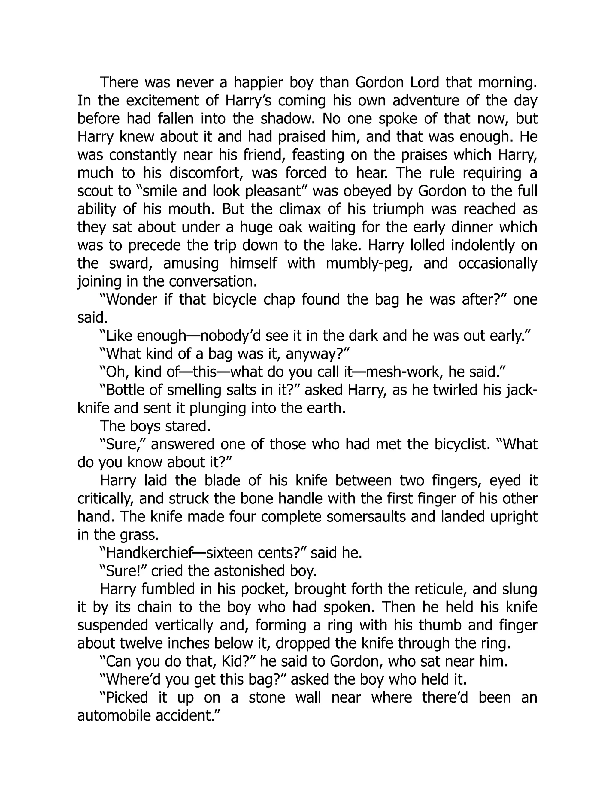 There was never a happier boy than Gordon Lord that morning.
In the excitement of Harry’s coming his own adventure of the day
before had fallen into the shadow. No one spoke of that now, but
Harry knew about it and had praised him, and that was enough. He
was constantly near his friend, feasting on the praises which Harry,
much to his discomfort, was forced to hear. The rule requiring a
scout to “smile and look pleasant” was obeyed by Gordon to the full
ability of his mouth. But the climax of his triumph was reached as
they sat about under a huge oak waiting for the early dinner which
was to precede the trip down to the lake. Harry lolled indolently on
the sward, amusing himself with mumbly-peg, and occasionally
joining in the conversation.
“Wonder if that bicycle chap found the bag he was after?” one
said.
“Like enough—nobody’d see it in the dark and he was out early.”
“What kind of a bag was it, anyway?”
“Oh, kind of—this—what do you call it—mesh-work, he said.”
“Bottle of smelling salts in it?” asked Harry, as he twirled his jack-
knife and sent it plunging into the earth.
The boys stared.
“Sure,” answered one of those who had met the bicyclist. “What
do you know about it?”
Harry laid the blade of his knife between two fingers, eyed it
critically, and struck the bone handle with the first finger of his other
hand. The knife made four complete somersaults and landed upright
in the grass.
“Handkerchief—sixteen cents?” said he.
“Sure!” cried the astonished boy.
Harry fumbled in his pocket, brought forth the reticule, and slung
it by its chain to the boy who had spoken. Then he held his knife
suspended vertically and, forming a ring with his thumb and finger
about twelve inches below it, dropped the knife through the ring.
“Can you do that, Kid?” he said to Gordon, who sat near him.
“Where’d you get this bag?” asked the boy who held it.
“Picked it up on a stone wall near where there’d been an
automobile accident.”
 