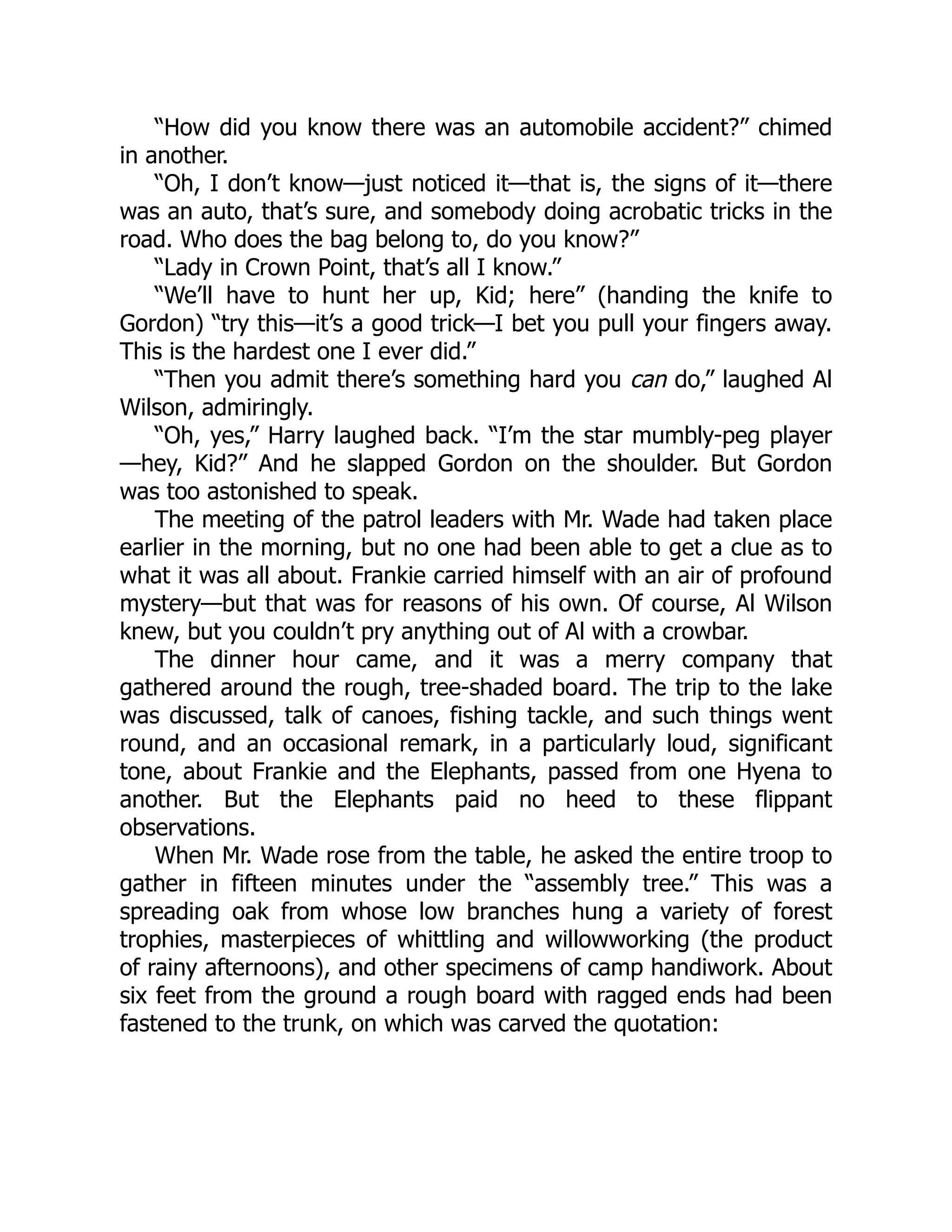 “How did you know there was an automobile accident?” chimed
in another.
“Oh, I don’t know—just noticed it—that is, the signs of it—there
was an auto, that’s sure, and somebody doing acrobatic tricks in the
road. Who does the bag belong to, do you know?”
“Lady in Crown Point, that’s all I know.”
“We’ll have to hunt her up, Kid; here” (handing the knife to
Gordon) “try this—it’s a good trick—I bet you pull your fingers away.
This is the hardest one I ever did.”
“Then you admit there’s something hard you can do,” laughed Al
Wilson, admiringly.
“Oh, yes,” Harry laughed back. “I’m the star mumbly-peg player
—hey, Kid?” And he slapped Gordon on the shoulder. But Gordon
was too astonished to speak.
The meeting of the patrol leaders with Mr. Wade had taken place
earlier in the morning, but no one had been able to get a clue as to
what it was all about. Frankie carried himself with an air of profound
mystery—but that was for reasons of his own. Of course, Al Wilson
knew, but you couldn’t pry anything out of Al with a crowbar.
The dinner hour came, and it was a merry company that
gathered around the rough, tree-shaded board. The trip to the lake
was discussed, talk of canoes, fishing tackle, and such things went
round, and an occasional remark, in a particularly loud, significant
tone, about Frankie and the Elephants, passed from one Hyena to
another. But the Elephants paid no heed to these flippant
observations.
When Mr. Wade rose from the table, he asked the entire troop to
gather in fifteen minutes under the “assembly tree.” This was a
spreading oak from whose low branches hung a variety of forest
trophies, masterpieces of whittling and willowworking (the product
of rainy afternoons), and other specimens of camp handiwork. About
six feet from the ground a rough board with ragged ends had been
fastened to the trunk, on which was carved the quotation:
 