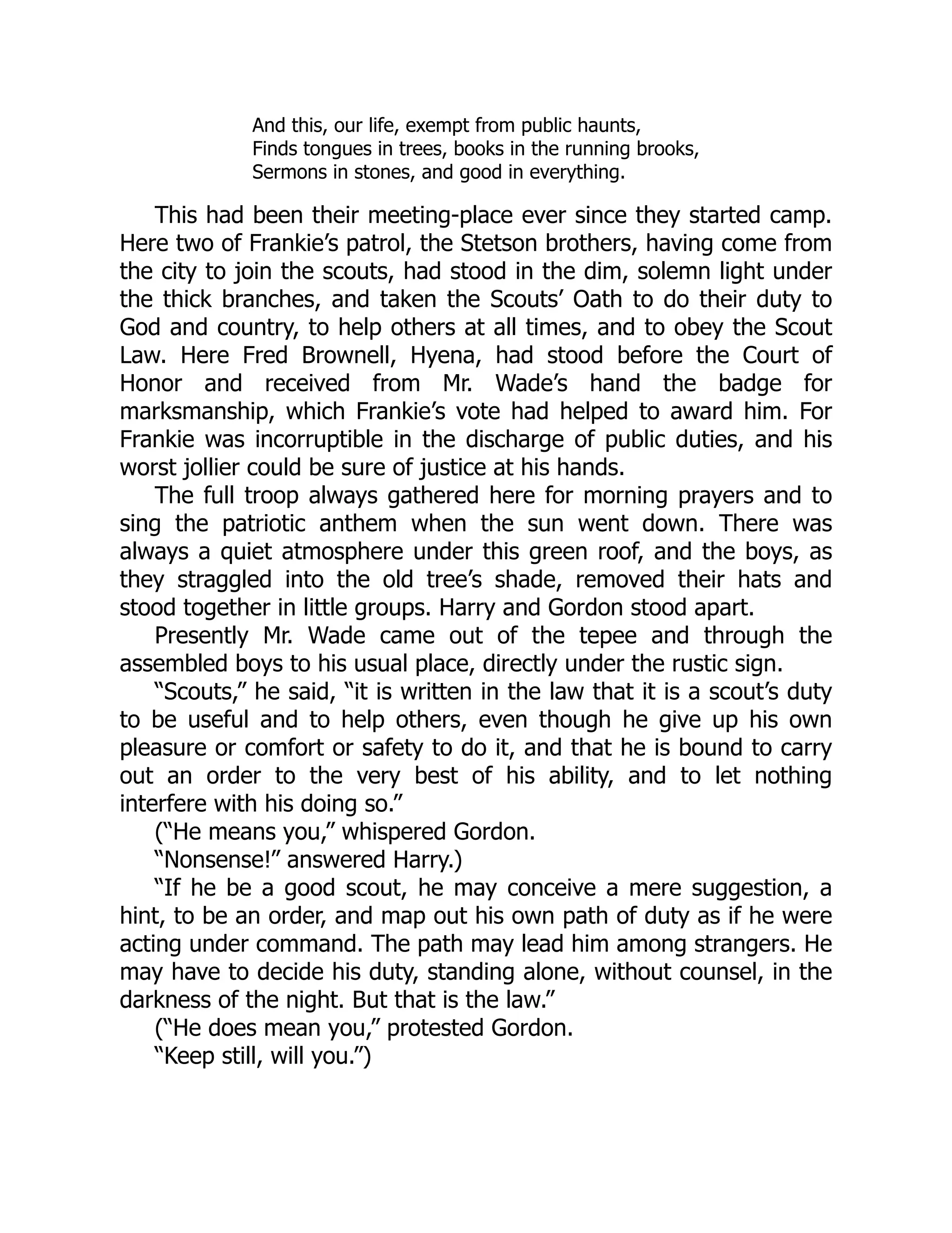 And this, our life, exempt from public haunts,
Finds tongues in trees, books in the running brooks,
Sermons in stones, and good in everything.
This had been their meeting-place ever since they started camp.
Here two of Frankie’s patrol, the Stetson brothers, having come from
the city to join the scouts, had stood in the dim, solemn light under
the thick branches, and taken the Scouts’ Oath to do their duty to
God and country, to help others at all times, and to obey the Scout
Law. Here Fred Brownell, Hyena, had stood before the Court of
Honor and received from Mr. Wade’s hand the badge for
marksmanship, which Frankie’s vote had helped to award him. For
Frankie was incorruptible in the discharge of public duties, and his
worst jollier could be sure of justice at his hands.
The full troop always gathered here for morning prayers and to
sing the patriotic anthem when the sun went down. There was
always a quiet atmosphere under this green roof, and the boys, as
they straggled into the old tree’s shade, removed their hats and
stood together in little groups. Harry and Gordon stood apart.
Presently Mr. Wade came out of the tepee and through the
assembled boys to his usual place, directly under the rustic sign.
“Scouts,” he said, “it is written in the law that it is a scout’s duty
to be useful and to help others, even though he give up his own
pleasure or comfort or safety to do it, and that he is bound to carry
out an order to the very best of his ability, and to let nothing
interfere with his doing so.”
(“He means you,” whispered Gordon.
“Nonsense!” answered Harry.)
“If he be a good scout, he may conceive a mere suggestion, a
hint, to be an order, and map out his own path of duty as if he were
acting under command. The path may lead him among strangers. He
may have to decide his duty, standing alone, without counsel, in the
darkness of the night. But that is the law.”
(“He does mean you,” protested Gordon.
“Keep still, will you.”)
 