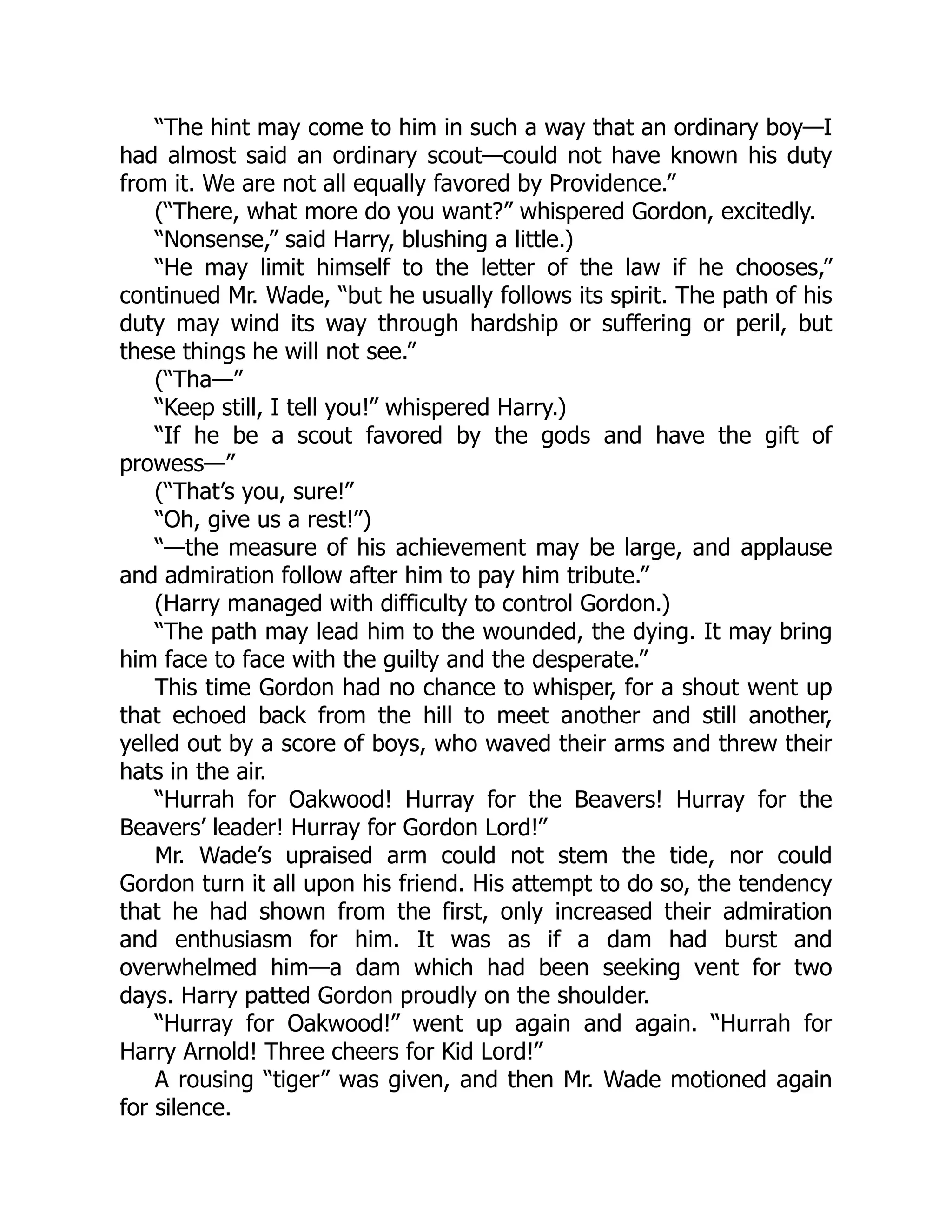 “The hint may come to him in such a way that an ordinary boy—I
had almost said an ordinary scout—could not have known his duty
from it. We are not all equally favored by Providence.”
(“There, what more do you want?” whispered Gordon, excitedly.
“Nonsense,” said Harry, blushing a little.)
“He may limit himself to the letter of the law if he chooses,”
continued Mr. Wade, “but he usually follows its spirit. The path of his
duty may wind its way through hardship or suffering or peril, but
these things he will not see.”
(“Tha—”
“Keep still, I tell you!” whispered Harry.)
“If he be a scout favored by the gods and have the gift of
prowess—”
(“That’s you, sure!”
“Oh, give us a rest!”)
“—the measure of his achievement may be large, and applause
and admiration follow after him to pay him tribute.”
(Harry managed with difficulty to control Gordon.)
“The path may lead him to the wounded, the dying. It may bring
him face to face with the guilty and the desperate.”
This time Gordon had no chance to whisper, for a shout went up
that echoed back from the hill to meet another and still another,
yelled out by a score of boys, who waved their arms and threw their
hats in the air.
“Hurrah for Oakwood! Hurray for the Beavers! Hurray for the
Beavers’ leader! Hurray for Gordon Lord!”
Mr. Wade’s upraised arm could not stem the tide, nor could
Gordon turn it all upon his friend. His attempt to do so, the tendency
that he had shown from the first, only increased their admiration
and enthusiasm for him. It was as if a dam had burst and
overwhelmed him—a dam which had been seeking vent for two
days. Harry patted Gordon proudly on the shoulder.
“Hurray for Oakwood!” went up again and again. “Hurrah for
Harry Arnold! Three cheers for Kid Lord!”
A rousing “tiger” was given, and then Mr. Wade motioned again
for silence.
 