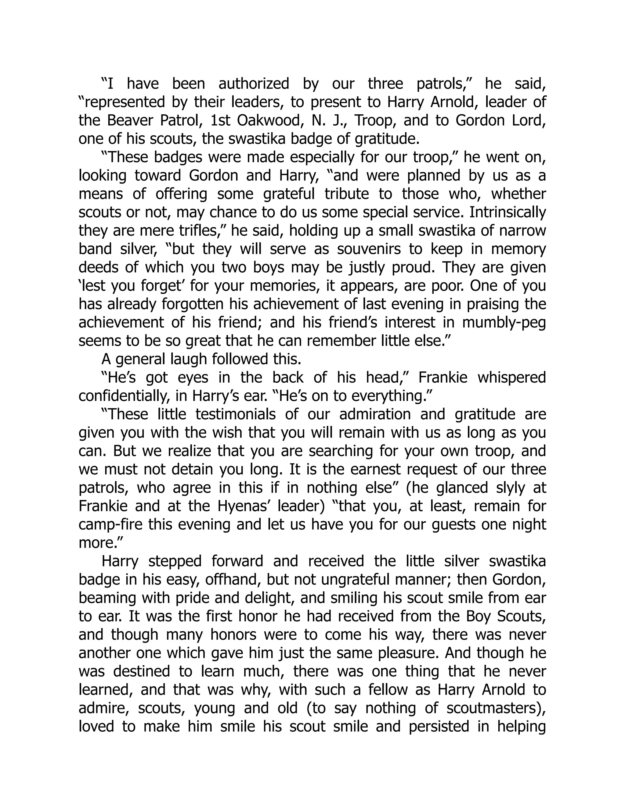 “I have been authorized by our three patrols,” he said,
“represented by their leaders, to present to Harry Arnold, leader of
the Beaver Patrol, 1st Oakwood, N. J., Troop, and to Gordon Lord,
one of his scouts, the swastika badge of gratitude.
“These badges were made especially for our troop,” he went on,
looking toward Gordon and Harry, “and were planned by us as a
means of offering some grateful tribute to those who, whether
scouts or not, may chance to do us some special service. Intrinsically
they are mere trifles,” he said, holding up a small swastika of narrow
band silver, “but they will serve as souvenirs to keep in memory
deeds of which you two boys may be justly proud. They are given
‘lest you forget’ for your memories, it appears, are poor. One of you
has already forgotten his achievement of last evening in praising the
achievement of his friend; and his friend’s interest in mumbly-peg
seems to be so great that he can remember little else.”
A general laugh followed this.
“He’s got eyes in the back of his head,” Frankie whispered
confidentially, in Harry’s ear. “He’s on to everything.”
“These little testimonials of our admiration and gratitude are
given you with the wish that you will remain with us as long as you
can. But we realize that you are searching for your own troop, and
we must not detain you long. It is the earnest request of our three
patrols, who agree in this if in nothing else” (he glanced slyly at
Frankie and at the Hyenas’ leader) “that you, at least, remain for
camp-fire this evening and let us have you for our guests one night
more.”
Harry stepped forward and received the little silver swastika
badge in his easy, offhand, but not ungrateful manner; then Gordon,
beaming with pride and delight, and smiling his scout smile from ear
to ear. It was the first honor he had received from the Boy Scouts,
and though many honors were to come his way, there was never
another one which gave him just the same pleasure. And though he
was destined to learn much, there was one thing that he never
learned, and that was why, with such a fellow as Harry Arnold to
admire, scouts, young and old (to say nothing of scoutmasters),
loved to make him smile his scout smile and persisted in helping
 