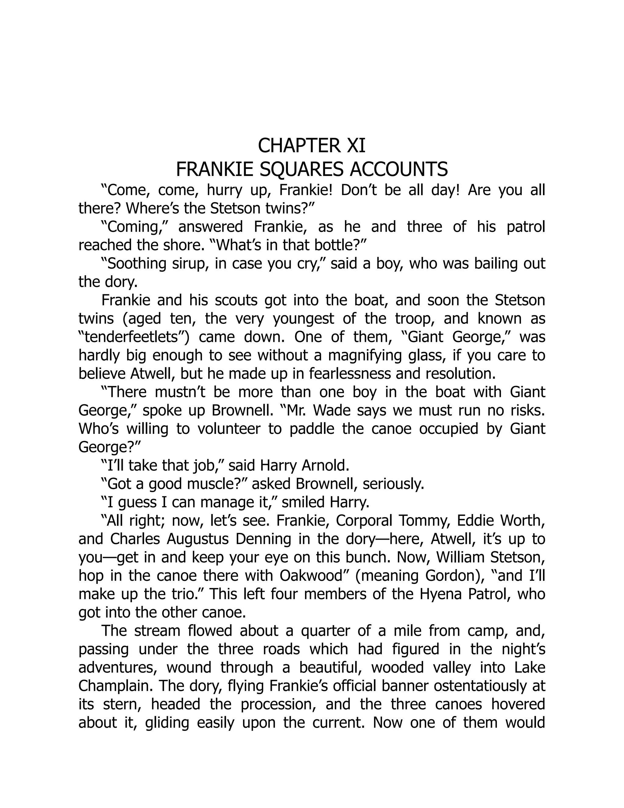 CHAPTER XI
FRANKIE SQUARES ACCOUNTS
“Come, come, hurry up, Frankie! Don’t be all day! Are you all
there? Where’s the Stetson twins?”
“Coming,” answered Frankie, as he and three of his patrol
reached the shore. “What’s in that bottle?”
“Soothing sirup, in case you cry,” said a boy, who was bailing out
the dory.
Frankie and his scouts got into the boat, and soon the Stetson
twins (aged ten, the very youngest of the troop, and known as
“tenderfeetlets”) came down. One of them, “Giant George,” was
hardly big enough to see without a magnifying glass, if you care to
believe Atwell, but he made up in fearlessness and resolution.
“There mustn’t be more than one boy in the boat with Giant
George,” spoke up Brownell. “Mr. Wade says we must run no risks.
Who’s willing to volunteer to paddle the canoe occupied by Giant
George?”
“I’ll take that job,” said Harry Arnold.
“Got a good muscle?” asked Brownell, seriously.
“I guess I can manage it,” smiled Harry.
“All right; now, let’s see. Frankie, Corporal Tommy, Eddie Worth,
and Charles Augustus Denning in the dory—here, Atwell, it’s up to
you—get in and keep your eye on this bunch. Now, William Stetson,
hop in the canoe there with Oakwood” (meaning Gordon), “and I’ll
make up the trio.” This left four members of the Hyena Patrol, who
got into the other canoe.
The stream flowed about a quarter of a mile from camp, and,
passing under the three roads which had figured in the night’s
adventures, wound through a beautiful, wooded valley into Lake
Champlain. The dory, flying Frankie’s official banner ostentatiously at
its stern, headed the procession, and the three canoes hovered
about it, gliding easily upon the current. Now one of them would
 