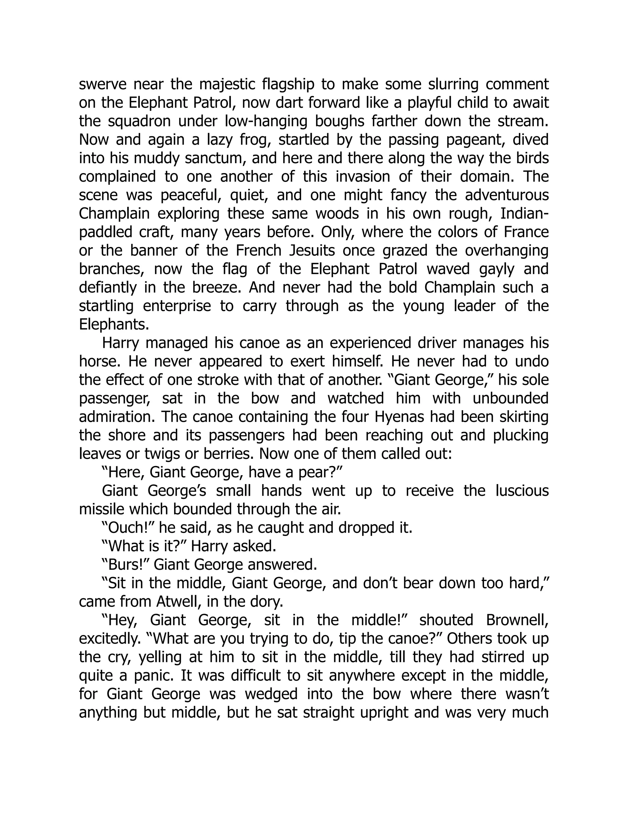 swerve near the majestic flagship to make some slurring comment
on the Elephant Patrol, now dart forward like a playful child to await
the squadron under low-hanging boughs farther down the stream.
Now and again a lazy frog, startled by the passing pageant, dived
into his muddy sanctum, and here and there along the way the birds
complained to one another of this invasion of their domain. The
scene was peaceful, quiet, and one might fancy the adventurous
Champlain exploring these same woods in his own rough, Indian-
paddled craft, many years before. Only, where the colors of France
or the banner of the French Jesuits once grazed the overhanging
branches, now the flag of the Elephant Patrol waved gayly and
defiantly in the breeze. And never had the bold Champlain such a
startling enterprise to carry through as the young leader of the
Elephants.
Harry managed his canoe as an experienced driver manages his
horse. He never appeared to exert himself. He never had to undo
the effect of one stroke with that of another. “Giant George,” his sole
passenger, sat in the bow and watched him with unbounded
admiration. The canoe containing the four Hyenas had been skirting
the shore and its passengers had been reaching out and plucking
leaves or twigs or berries. Now one of them called out:
“Here, Giant George, have a pear?”
Giant George’s small hands went up to receive the luscious
missile which bounded through the air.
“Ouch!” he said, as he caught and dropped it.
“What is it?” Harry asked.
“Burs!” Giant George answered.
“Sit in the middle, Giant George, and don’t bear down too hard,”
came from Atwell, in the dory.
“Hey, Giant George, sit in the middle!” shouted Brownell,
excitedly. “What are you trying to do, tip the canoe?” Others took up
the cry, yelling at him to sit in the middle, till they had stirred up
quite a panic. It was difficult to sit anywhere except in the middle,
for Giant George was wedged into the bow where there wasn’t
anything but middle, but he sat straight upright and was very much
 