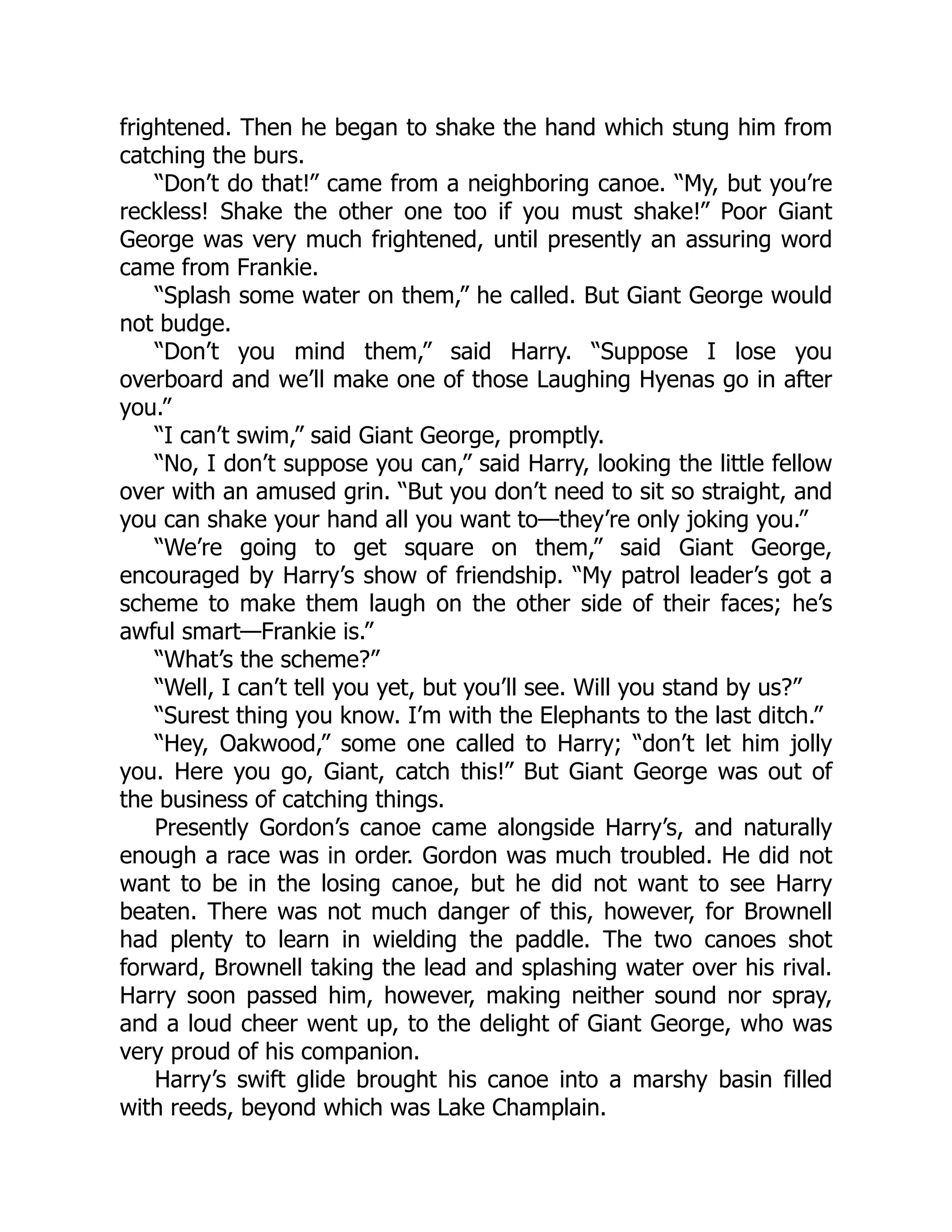 frightened. Then he began to shake the hand which stung him from
catching the burs.
“Don’t do that!” came from a neighboring canoe. “My, but you’re
reckless! Shake the other one too if you must shake!” Poor Giant
George was very much frightened, until presently an assuring word
came from Frankie.
“Splash some water on them,” he called. But Giant George would
not budge.
“Don’t you mind them,” said Harry. “Suppose I lose you
overboard and we’ll make one of those Laughing Hyenas go in after
you.”
“I can’t swim,” said Giant George, promptly.
“No, I don’t suppose you can,” said Harry, looking the little fellow
over with an amused grin. “But you don’t need to sit so straight, and
you can shake your hand all you want to—they’re only joking you.”
“We’re going to get square on them,” said Giant George,
encouraged by Harry’s show of friendship. “My patrol leader’s got a
scheme to make them laugh on the other side of their faces; he’s
awful smart—Frankie is.”
“What’s the scheme?”
“Well, I can’t tell you yet, but you’ll see. Will you stand by us?”
“Surest thing you know. I’m with the Elephants to the last ditch.”
“Hey, Oakwood,” some one called to Harry; “don’t let him jolly
you. Here you go, Giant, catch this!” But Giant George was out of
the business of catching things.
Presently Gordon’s canoe came alongside Harry’s, and naturally
enough a race was in order. Gordon was much troubled. He did not
want to be in the losing canoe, but he did not want to see Harry
beaten. There was not much danger of this, however, for Brownell
had plenty to learn in wielding the paddle. The two canoes shot
forward, Brownell taking the lead and splashing water over his rival.
Harry soon passed him, however, making neither sound nor spray,
and a loud cheer went up, to the delight of Giant George, who was
very proud of his companion.
Harry’s swift glide brought his canoe into a marshy basin filled
with reeds, beyond which was Lake Champlain.
 