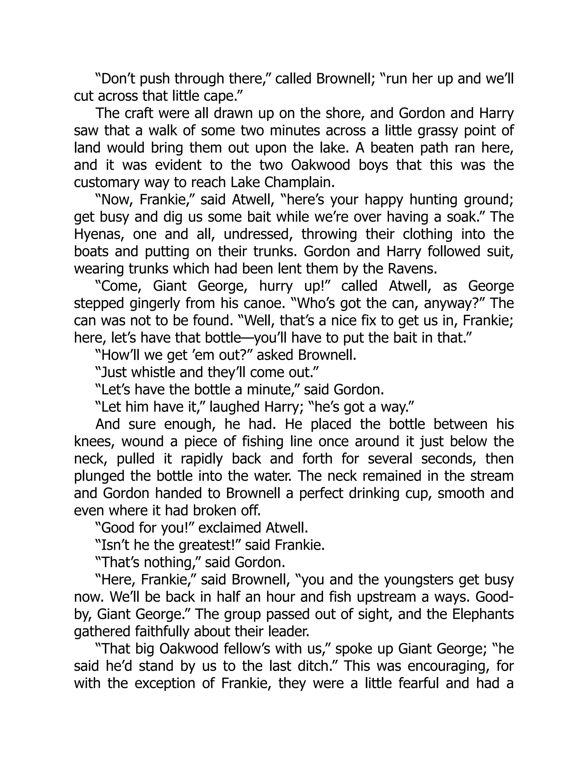 “Don’t push through there,” called Brownell; “run her up and we’ll
cut across that little cape.”
The craft were all drawn up on the shore, and Gordon and Harry
saw that a walk of some two minutes across a little grassy point of
land would bring them out upon the lake. A beaten path ran here,
and it was evident to the two Oakwood boys that this was the
customary way to reach Lake Champlain.
“Now, Frankie,” said Atwell, “here’s your happy hunting ground;
get busy and dig us some bait while we’re over having a soak.” The
Hyenas, one and all, undressed, throwing their clothing into the
boats and putting on their trunks. Gordon and Harry followed suit,
wearing trunks which had been lent them by the Ravens.
“Come, Giant George, hurry up!” called Atwell, as George
stepped gingerly from his canoe. “Who’s got the can, anyway?” The
can was not to be found. “Well, that’s a nice fix to get us in, Frankie;
here, let’s have that bottle—you’ll have to put the bait in that.”
“How’ll we get ’em out?” asked Brownell.
“Just whistle and they’ll come out.”
“Let’s have the bottle a minute,” said Gordon.
“Let him have it,” laughed Harry; “he’s got a way.”
And sure enough, he had. He placed the bottle between his
knees, wound a piece of fishing line once around it just below the
neck, pulled it rapidly back and forth for several seconds, then
plunged the bottle into the water. The neck remained in the stream
and Gordon handed to Brownell a perfect drinking cup, smooth and
even where it had broken off.
“Good for you!” exclaimed Atwell.
“Isn’t he the greatest!” said Frankie.
“That’s nothing,” said Gordon.
“Here, Frankie,” said Brownell, “you and the youngsters get busy
now. We’ll be back in half an hour and fish upstream a ways. Good-
by, Giant George.” The group passed out of sight, and the Elephants
gathered faithfully about their leader.
“That big Oakwood fellow’s with us,” spoke up Giant George; “he
said he’d stand by us to the last ditch.” This was encouraging, for
with the exception of Frankie, they were a little fearful and had a
 