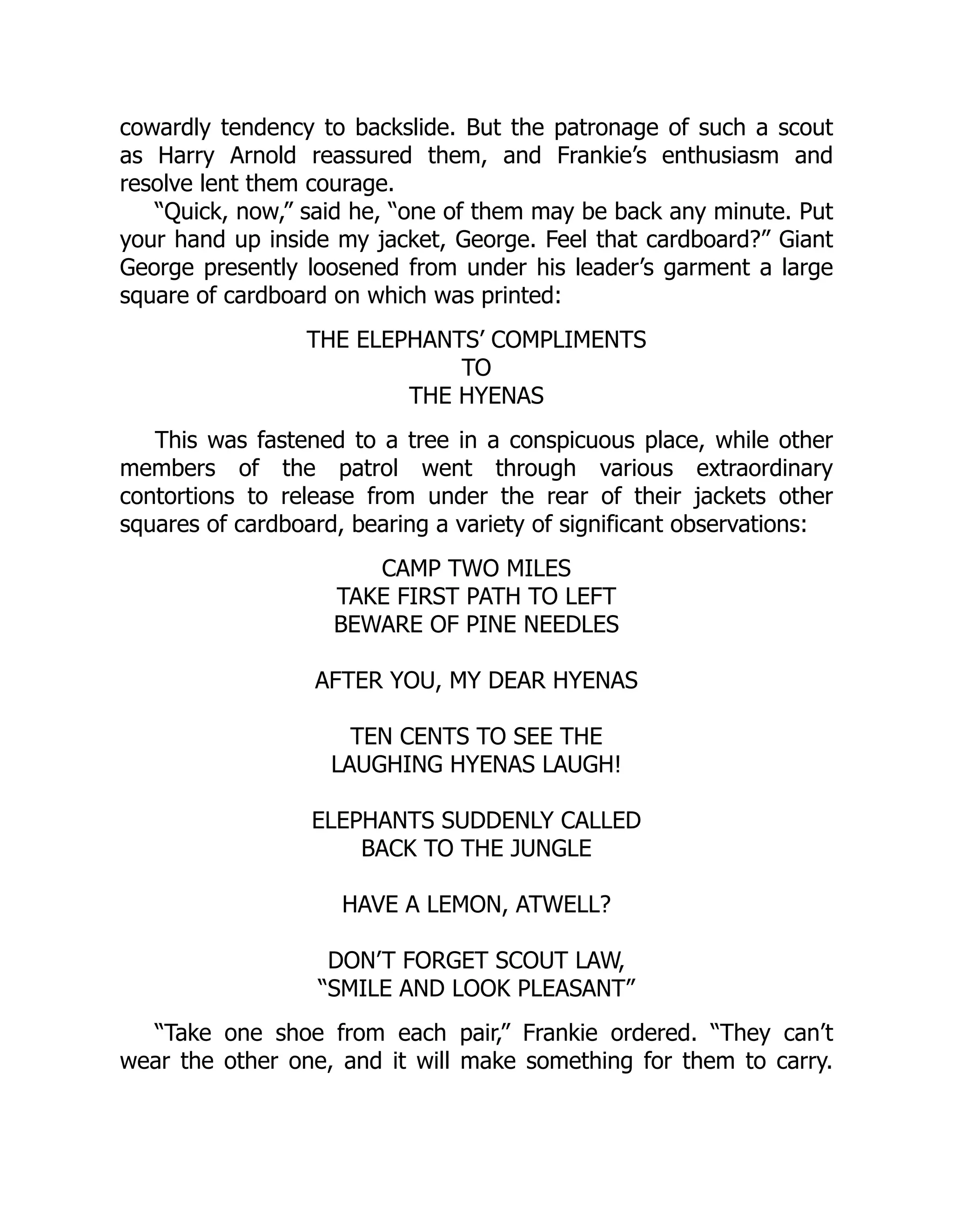 cowardly tendency to backslide. But the patronage of such a scout
as Harry Arnold reassured them, and Frankie’s enthusiasm and
resolve lent them courage.
“Quick, now,” said he, “one of them may be back any minute. Put
your hand up inside my jacket, George. Feel that cardboard?” Giant
George presently loosened from under his leader’s garment a large
square of cardboard on which was printed:
THE ELEPHANTS’ COMPLIMENTS
TO
THE HYENAS
This was fastened to a tree in a conspicuous place, while other
members of the patrol went through various extraordinary
contortions to release from under the rear of their jackets other
squares of cardboard, bearing a variety of significant observations:
CAMP TWO MILES
TAKE FIRST PATH TO LEFT
BEWARE OF PINE NEEDLES
AFTER YOU, MY DEAR HYENAS
TEN CENTS TO SEE THE
LAUGHING HYENAS LAUGH!
ELEPHANTS SUDDENLY CALLED
BACK TO THE JUNGLE
HAVE A LEMON, ATWELL?
DON’T FORGET SCOUT LAW,
“SMILE AND LOOK PLEASANT”
“Take one shoe from each pair,” Frankie ordered. “They can’t
wear the other one, and it will make something for them to carry.
 