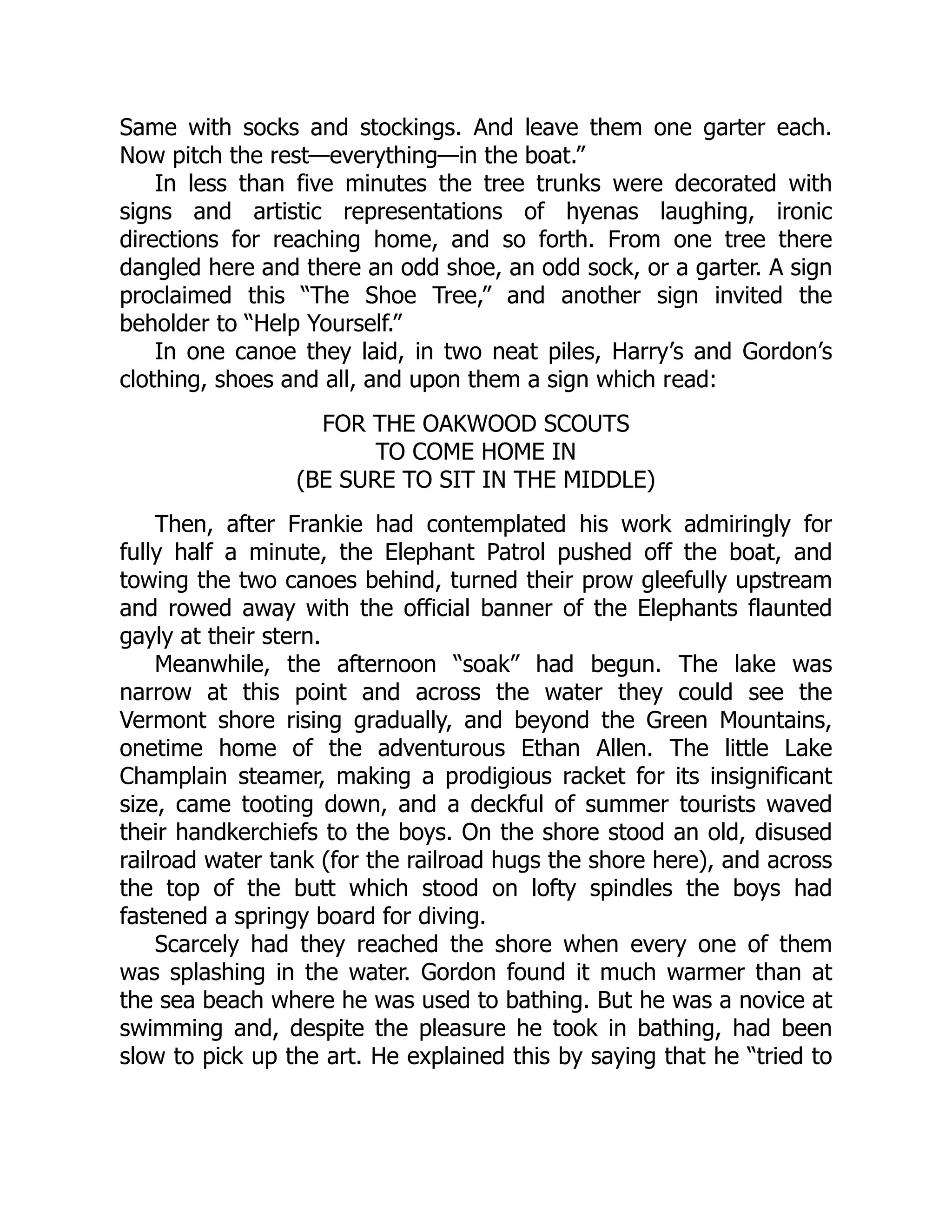 Same with socks and stockings. And leave them one garter each.
Now pitch the rest—everything—in the boat.”
In less than five minutes the tree trunks were decorated with
signs and artistic representations of hyenas laughing, ironic
directions for reaching home, and so forth. From one tree there
dangled here and there an odd shoe, an odd sock, or a garter. A sign
proclaimed this “The Shoe Tree,” and another sign invited the
beholder to “Help Yourself.”
In one canoe they laid, in two neat piles, Harry’s and Gordon’s
clothing, shoes and all, and upon them a sign which read:
FOR THE OAKWOOD SCOUTS
TO COME HOME IN
(BE SURE TO SIT IN THE MIDDLE)
Then, after Frankie had contemplated his work admiringly for
fully half a minute, the Elephant Patrol pushed off the boat, and
towing the two canoes behind, turned their prow gleefully upstream
and rowed away with the official banner of the Elephants flaunted
gayly at their stern.
Meanwhile, the afternoon “soak” had begun. The lake was
narrow at this point and across the water they could see the
Vermont shore rising gradually, and beyond the Green Mountains,
onetime home of the adventurous Ethan Allen. The little Lake
Champlain steamer, making a prodigious racket for its insignificant
size, came tooting down, and a deckful of summer tourists waved
their handkerchiefs to the boys. On the shore stood an old, disused
railroad water tank (for the railroad hugs the shore here), and across
the top of the butt which stood on lofty spindles the boys had
fastened a springy board for diving.
Scarcely had they reached the shore when every one of them
was splashing in the water. Gordon found it much warmer than at
the sea beach where he was used to bathing. But he was a novice at
swimming and, despite the pleasure he took in bathing, had been
slow to pick up the art. He explained this by saying that he “tried to
 