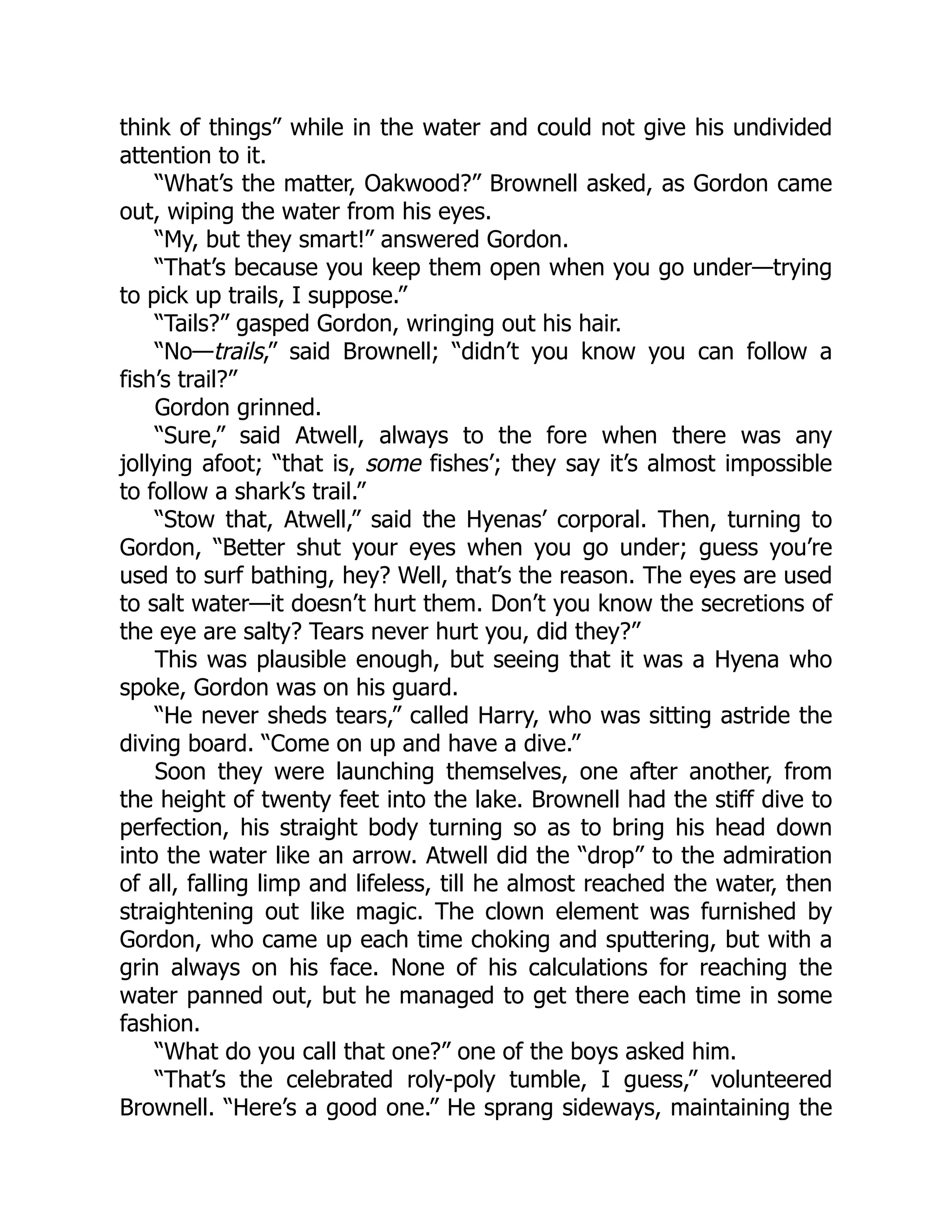 think of things” while in the water and could not give his undivided
attention to it.
“What’s the matter, Oakwood?” Brownell asked, as Gordon came
out, wiping the water from his eyes.
“My, but they smart!” answered Gordon.
“That’s because you keep them open when you go under—trying
to pick up trails, I suppose.”
“Tails?” gasped Gordon, wringing out his hair.
“No—trails,” said Brownell; “didn’t you know you can follow a
fish’s trail?”
Gordon grinned.
“Sure,” said Atwell, always to the fore when there was any
jollying afoot; “that is, some fishes’; they say it’s almost impossible
to follow a shark’s trail.”
“Stow that, Atwell,” said the Hyenas’ corporal. Then, turning to
Gordon, “Better shut your eyes when you go under; guess you’re
used to surf bathing, hey? Well, that’s the reason. The eyes are used
to salt water—it doesn’t hurt them. Don’t you know the secretions of
the eye are salty? Tears never hurt you, did they?”
This was plausible enough, but seeing that it was a Hyena who
spoke, Gordon was on his guard.
“He never sheds tears,” called Harry, who was sitting astride the
diving board. “Come on up and have a dive.”
Soon they were launching themselves, one after another, from
the height of twenty feet into the lake. Brownell had the stiff dive to
perfection, his straight body turning so as to bring his head down
into the water like an arrow. Atwell did the “drop” to the admiration
of all, falling limp and lifeless, till he almost reached the water, then
straightening out like magic. The clown element was furnished by
Gordon, who came up each time choking and sputtering, but with a
grin always on his face. None of his calculations for reaching the
water panned out, but he managed to get there each time in some
fashion.
“What do you call that one?” one of the boys asked him.
“That’s the celebrated roly-poly tumble, I guess,” volunteered
Brownell. “Here’s a good one.” He sprang sideways, maintaining the
 
