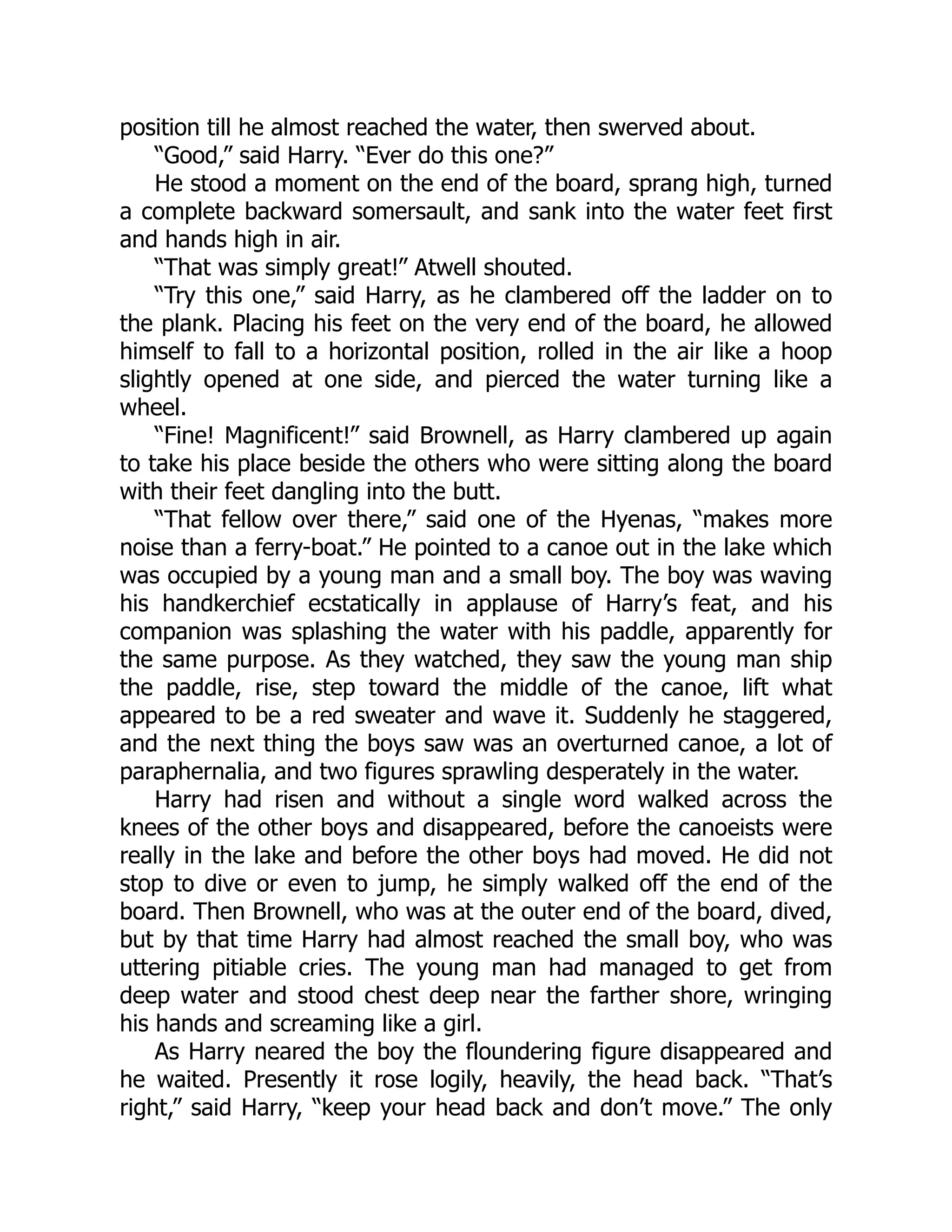 position till he almost reached the water, then swerved about.
“Good,” said Harry. “Ever do this one?”
He stood a moment on the end of the board, sprang high, turned
a complete backward somersault, and sank into the water feet first
and hands high in air.
“That was simply great!” Atwell shouted.
“Try this one,” said Harry, as he clambered off the ladder on to
the plank. Placing his feet on the very end of the board, he allowed
himself to fall to a horizontal position, rolled in the air like a hoop
slightly opened at one side, and pierced the water turning like a
wheel.
“Fine! Magnificent!” said Brownell, as Harry clambered up again
to take his place beside the others who were sitting along the board
with their feet dangling into the butt.
“That fellow over there,” said one of the Hyenas, “makes more
noise than a ferry-boat.” He pointed to a canoe out in the lake which
was occupied by a young man and a small boy. The boy was waving
his handkerchief ecstatically in applause of Harry’s feat, and his
companion was splashing the water with his paddle, apparently for
the same purpose. As they watched, they saw the young man ship
the paddle, rise, step toward the middle of the canoe, lift what
appeared to be a red sweater and wave it. Suddenly he staggered,
and the next thing the boys saw was an overturned canoe, a lot of
paraphernalia, and two figures sprawling desperately in the water.
Harry had risen and without a single word walked across the
knees of the other boys and disappeared, before the canoeists were
really in the lake and before the other boys had moved. He did not
stop to dive or even to jump, he simply walked off the end of the
board. Then Brownell, who was at the outer end of the board, dived,
but by that time Harry had almost reached the small boy, who was
uttering pitiable cries. The young man had managed to get from
deep water and stood chest deep near the farther shore, wringing
his hands and screaming like a girl.
As Harry neared the boy the floundering figure disappeared and
he waited. Presently it rose logily, heavily, the head back. “That’s
right,” said Harry, “keep your head back and don’t move.” The only
 