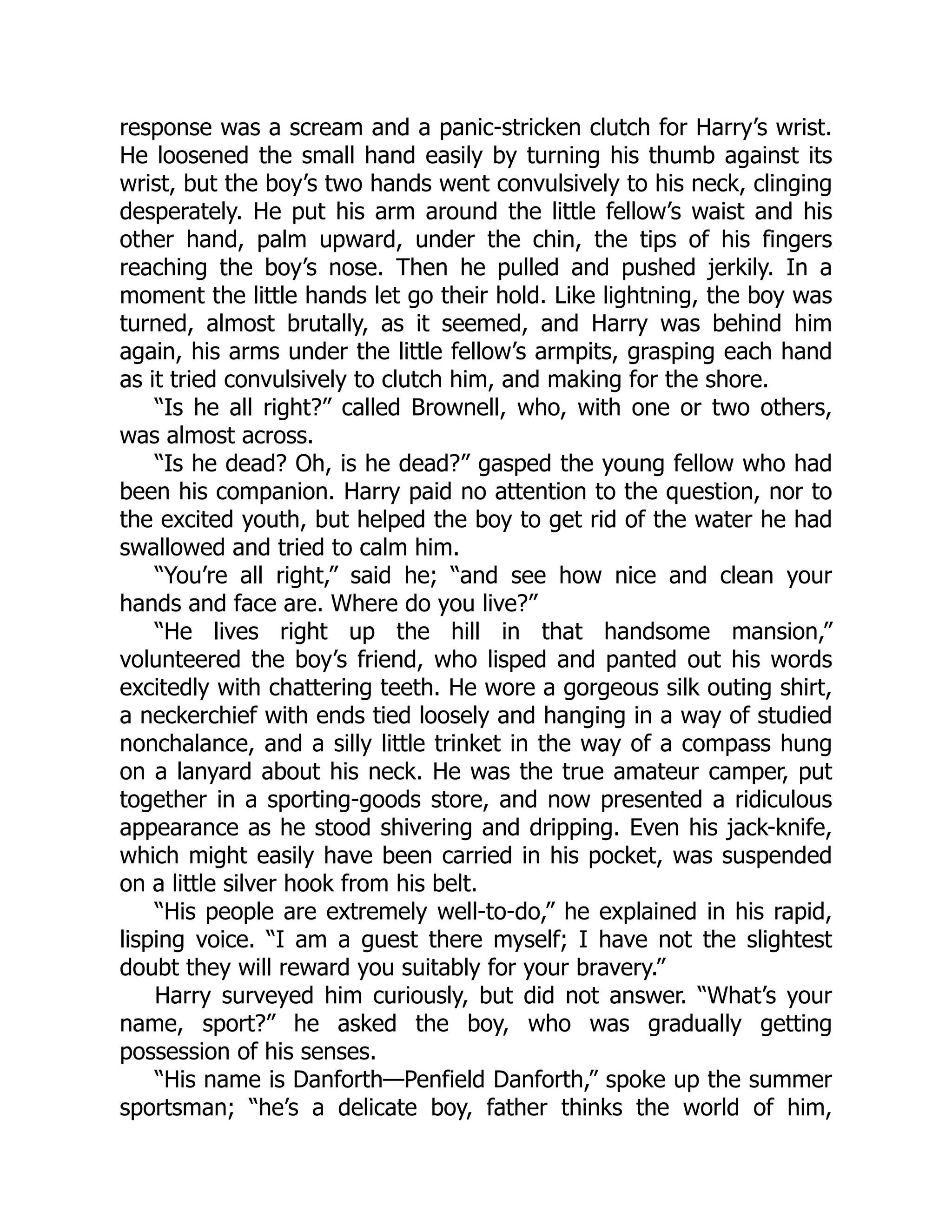 response was a scream and a panic-stricken clutch for Harry’s wrist.
He loosened the small hand easily by turning his thumb against its
wrist, but the boy’s two hands went convulsively to his neck, clinging
desperately. He put his arm around the little fellow’s waist and his
other hand, palm upward, under the chin, the tips of his fingers
reaching the boy’s nose. Then he pulled and pushed jerkily. In a
moment the little hands let go their hold. Like lightning, the boy was
turned, almost brutally, as it seemed, and Harry was behind him
again, his arms under the little fellow’s armpits, grasping each hand
as it tried convulsively to clutch him, and making for the shore.
“Is he all right?” called Brownell, who, with one or two others,
was almost across.
“Is he dead? Oh, is he dead?” gasped the young fellow who had
been his companion. Harry paid no attention to the question, nor to
the excited youth, but helped the boy to get rid of the water he had
swallowed and tried to calm him.
“You’re all right,” said he; “and see how nice and clean your
hands and face are. Where do you live?”
“He lives right up the hill in that handsome mansion,”
volunteered the boy’s friend, who lisped and panted out his words
excitedly with chattering teeth. He wore a gorgeous silk outing shirt,
a neckerchief with ends tied loosely and hanging in a way of studied
nonchalance, and a silly little trinket in the way of a compass hung
on a lanyard about his neck. He was the true amateur camper, put
together in a sporting-goods store, and now presented a ridiculous
appearance as he stood shivering and dripping. Even his jack-knife,
which might easily have been carried in his pocket, was suspended
on a little silver hook from his belt.
“His people are extremely well-to-do,” he explained in his rapid,
lisping voice. “I am a guest there myself; I have not the slightest
doubt they will reward you suitably for your bravery.”
Harry surveyed him curiously, but did not answer. “What’s your
name, sport?” he asked the boy, who was gradually getting
possession of his senses.
“His name is Danforth—Penfield Danforth,” spoke up the summer
sportsman; “he’s a delicate boy, father thinks the world of him,
 