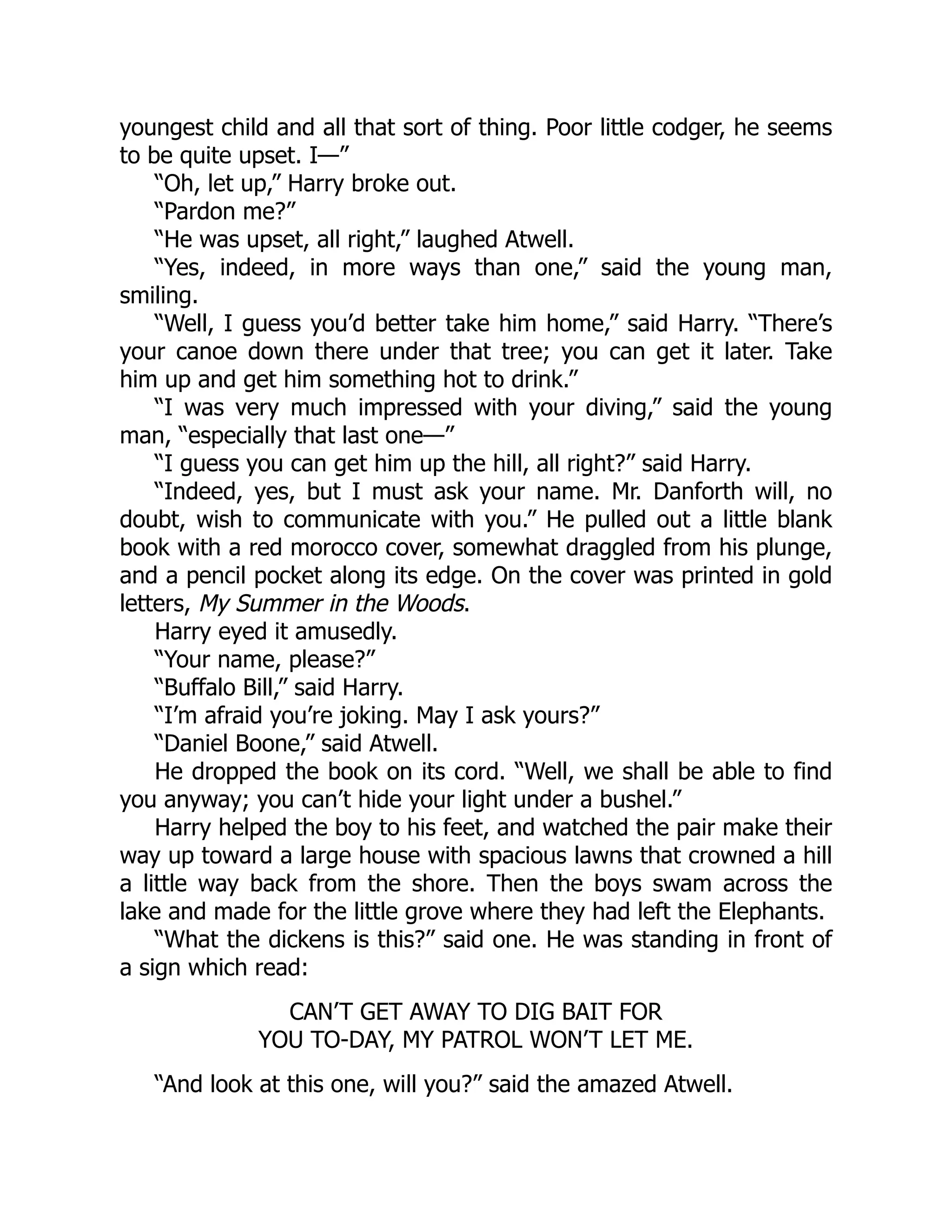 youngest child and all that sort of thing. Poor little codger, he seems
to be quite upset. I—”
“Oh, let up,” Harry broke out.
“Pardon me?”
“He was upset, all right,” laughed Atwell.
“Yes, indeed, in more ways than one,” said the young man,
smiling.
“Well, I guess you’d better take him home,” said Harry. “There’s
your canoe down there under that tree; you can get it later. Take
him up and get him something hot to drink.”
“I was very much impressed with your diving,” said the young
man, “especially that last one—”
“I guess you can get him up the hill, all right?” said Harry.
“Indeed, yes, but I must ask your name. Mr. Danforth will, no
doubt, wish to communicate with you.” He pulled out a little blank
book with a red morocco cover, somewhat draggled from his plunge,
and a pencil pocket along its edge. On the cover was printed in gold
letters, My Summer in the Woods.
Harry eyed it amusedly.
“Your name, please?”
“Buffalo Bill,” said Harry.
“I’m afraid you’re joking. May I ask yours?”
“Daniel Boone,” said Atwell.
He dropped the book on its cord. “Well, we shall be able to find
you anyway; you can’t hide your light under a bushel.”
Harry helped the boy to his feet, and watched the pair make their
way up toward a large house with spacious lawns that crowned a hill
a little way back from the shore. Then the boys swam across the
lake and made for the little grove where they had left the Elephants.
“What the dickens is this?” said one. He was standing in front of
a sign which read:
CAN’T GET AWAY TO DIG BAIT FOR
YOU TO-DAY, MY PATROL WON’T LET ME.
“And look at this one, will you?” said the amazed Atwell.
 