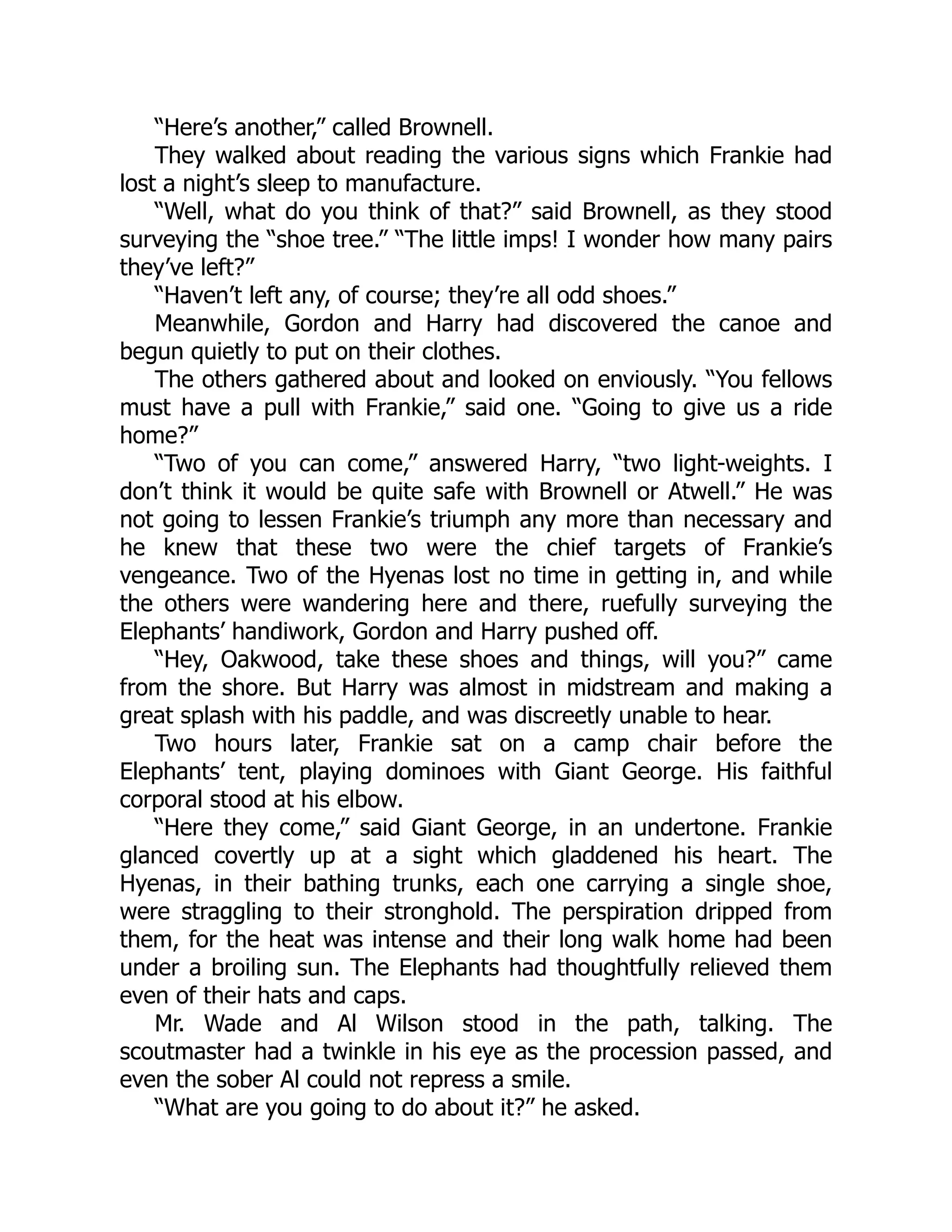 “Here’s another,” called Brownell.
They walked about reading the various signs which Frankie had
lost a night’s sleep to manufacture.
“Well, what do you think of that?” said Brownell, as they stood
surveying the “shoe tree.” “The little imps! I wonder how many pairs
they’ve left?”
“Haven’t left any, of course; they’re all odd shoes.”
Meanwhile, Gordon and Harry had discovered the canoe and
begun quietly to put on their clothes.
The others gathered about and looked on enviously. “You fellows
must have a pull with Frankie,” said one. “Going to give us a ride
home?”
“Two of you can come,” answered Harry, “two light-weights. I
don’t think it would be quite safe with Brownell or Atwell.” He was
not going to lessen Frankie’s triumph any more than necessary and
he knew that these two were the chief targets of Frankie’s
vengeance. Two of the Hyenas lost no time in getting in, and while
the others were wandering here and there, ruefully surveying the
Elephants’ handiwork, Gordon and Harry pushed off.
“Hey, Oakwood, take these shoes and things, will you?” came
from the shore. But Harry was almost in midstream and making a
great splash with his paddle, and was discreetly unable to hear.
Two hours later, Frankie sat on a camp chair before the
Elephants’ tent, playing dominoes with Giant George. His faithful
corporal stood at his elbow.
“Here they come,” said Giant George, in an undertone. Frankie
glanced covertly up at a sight which gladdened his heart. The
Hyenas, in their bathing trunks, each one carrying a single shoe,
were straggling to their stronghold. The perspiration dripped from
them, for the heat was intense and their long walk home had been
under a broiling sun. The Elephants had thoughtfully relieved them
even of their hats and caps.
Mr. Wade and Al Wilson stood in the path, talking. The
scoutmaster had a twinkle in his eye as the procession passed, and
even the sober Al could not repress a smile.
“What are you going to do about it?” he asked.
 