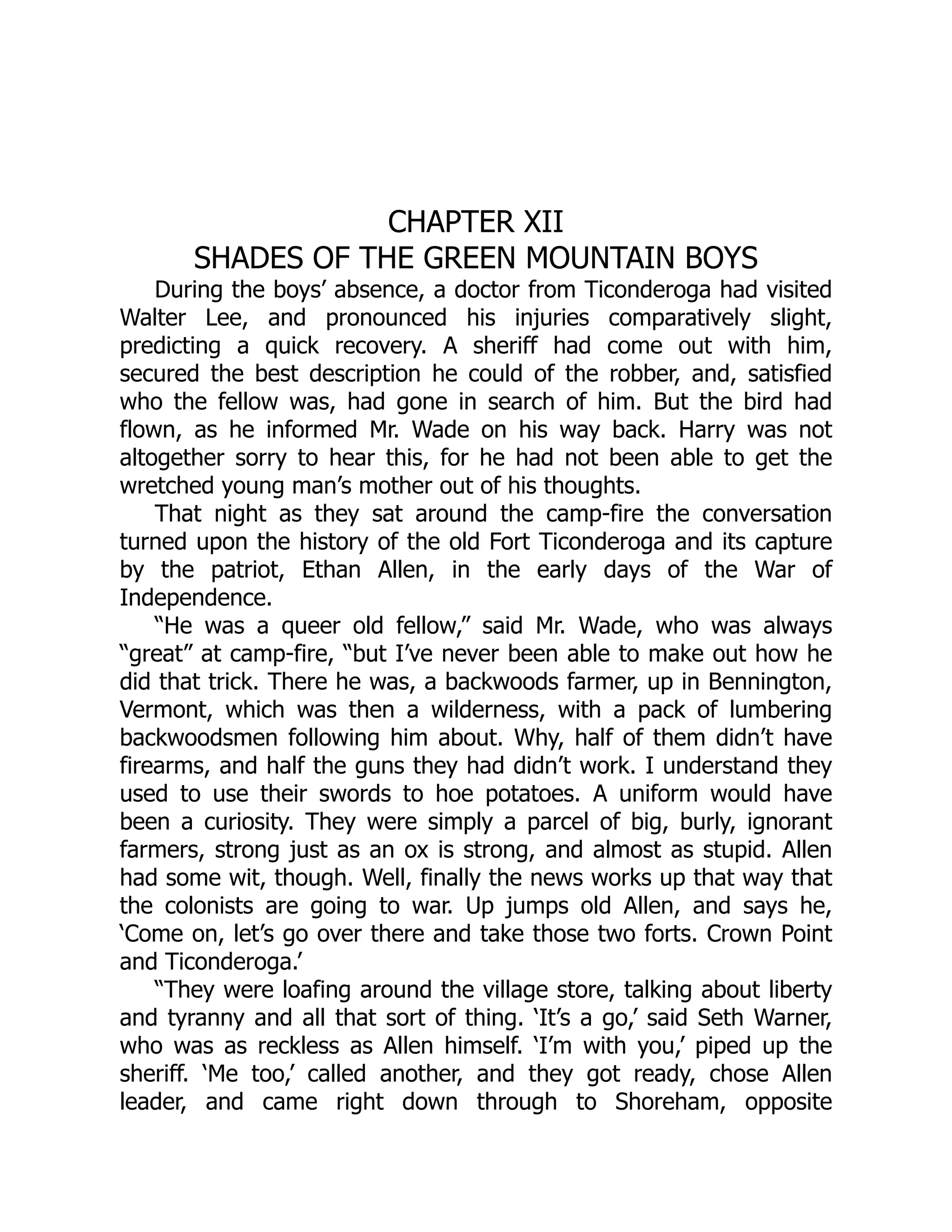 CHAPTER XII
SHADES OF THE GREEN MOUNTAIN BOYS
During the boys’ absence, a doctor from Ticonderoga had visited
Walter Lee, and pronounced his injuries comparatively slight,
predicting a quick recovery. A sheriff had come out with him,
secured the best description he could of the robber, and, satisfied
who the fellow was, had gone in search of him. But the bird had
flown, as he informed Mr. Wade on his way back. Harry was not
altogether sorry to hear this, for he had not been able to get the
wretched young man’s mother out of his thoughts.
That night as they sat around the camp-fire the conversation
turned upon the history of the old Fort Ticonderoga and its capture
by the patriot, Ethan Allen, in the early days of the War of
Independence.
“He was a queer old fellow,” said Mr. Wade, who was always
“great” at camp-fire, “but I’ve never been able to make out how he
did that trick. There he was, a backwoods farmer, up in Bennington,
Vermont, which was then a wilderness, with a pack of lumbering
backwoodsmen following him about. Why, half of them didn’t have
firearms, and half the guns they had didn’t work. I understand they
used to use their swords to hoe potatoes. A uniform would have
been a curiosity. They were simply a parcel of big, burly, ignorant
farmers, strong just as an ox is strong, and almost as stupid. Allen
had some wit, though. Well, finally the news works up that way that
the colonists are going to war. Up jumps old Allen, and says he,
‘Come on, let’s go over there and take those two forts. Crown Point
and Ticonderoga.’
“They were loafing around the village store, talking about liberty
and tyranny and all that sort of thing. ‘It’s a go,’ said Seth Warner,
who was as reckless as Allen himself. ‘I’m with you,’ piped up the
sheriff. ‘Me too,’ called another, and they got ready, chose Allen
leader, and came right down through to Shoreham, opposite
 
