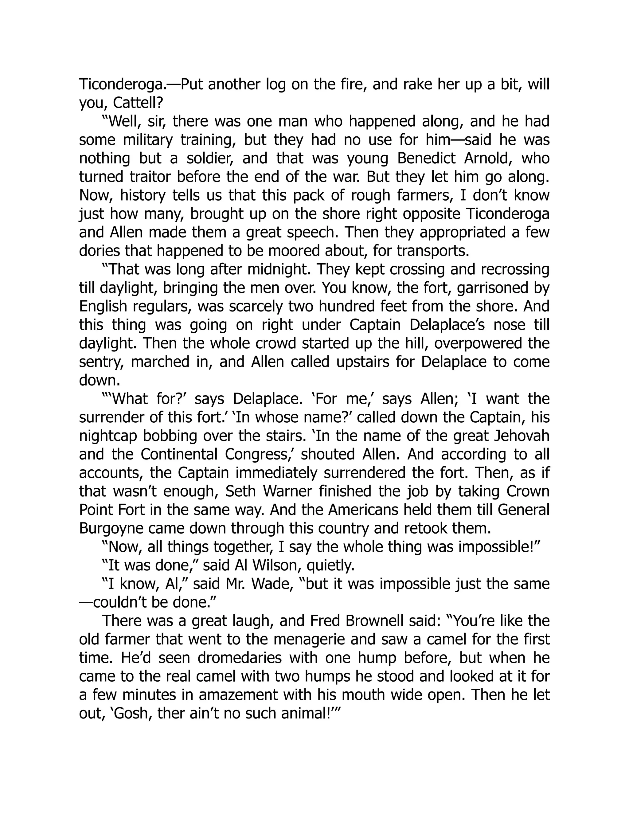 Ticonderoga.—Put another log on the fire, and rake her up a bit, will
you, Cattell?
“Well, sir, there was one man who happened along, and he had
some military training, but they had no use for him—said he was
nothing but a soldier, and that was young Benedict Arnold, who
turned traitor before the end of the war. But they let him go along.
Now, history tells us that this pack of rough farmers, I don’t know
just how many, brought up on the shore right opposite Ticonderoga
and Allen made them a great speech. Then they appropriated a few
dories that happened to be moored about, for transports.
“That was long after midnight. They kept crossing and recrossing
till daylight, bringing the men over. You know, the fort, garrisoned by
English regulars, was scarcely two hundred feet from the shore. And
this thing was going on right under Captain Delaplace’s nose till
daylight. Then the whole crowd started up the hill, overpowered the
sentry, marched in, and Allen called upstairs for Delaplace to come
down.
“‘What for?’ says Delaplace. ‘For me,’ says Allen; ‘I want the
surrender of this fort.’ ‘In whose name?’ called down the Captain, his
nightcap bobbing over the stairs. ‘In the name of the great Jehovah
and the Continental Congress,’ shouted Allen. And according to all
accounts, the Captain immediately surrendered the fort. Then, as if
that wasn’t enough, Seth Warner finished the job by taking Crown
Point Fort in the same way. And the Americans held them till General
Burgoyne came down through this country and retook them.
“Now, all things together, I say the whole thing was impossible!”
“It was done,” said Al Wilson, quietly.
“I know, Al,” said Mr. Wade, “but it was impossible just the same
—couldn’t be done.”
There was a great laugh, and Fred Brownell said: “You’re like the
old farmer that went to the menagerie and saw a camel for the first
time. He’d seen dromedaries with one hump before, but when he
came to the real camel with two humps he stood and looked at it for
a few minutes in amazement with his mouth wide open. Then he let
out, ‘Gosh, ther ain’t no such animal!’”
 