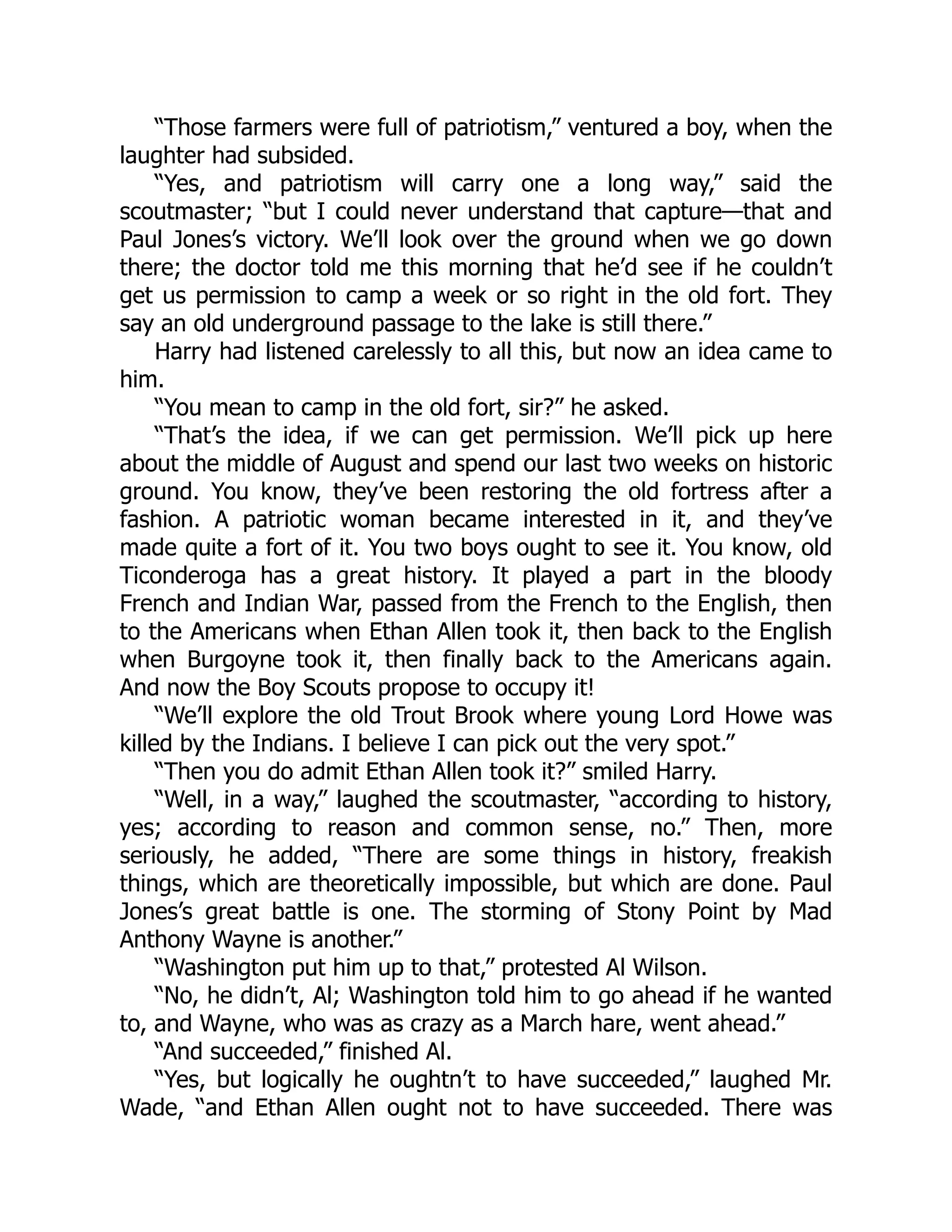 “Those farmers were full of patriotism,” ventured a boy, when the
laughter had subsided.
“Yes, and patriotism will carry one a long way,” said the
scoutmaster; “but I could never understand that capture—that and
Paul Jones’s victory. We’ll look over the ground when we go down
there; the doctor told me this morning that he’d see if he couldn’t
get us permission to camp a week or so right in the old fort. They
say an old underground passage to the lake is still there.”
Harry had listened carelessly to all this, but now an idea came to
him.
“You mean to camp in the old fort, sir?” he asked.
“That’s the idea, if we can get permission. We’ll pick up here
about the middle of August and spend our last two weeks on historic
ground. You know, they’ve been restoring the old fortress after a
fashion. A patriotic woman became interested in it, and they’ve
made quite a fort of it. You two boys ought to see it. You know, old
Ticonderoga has a great history. It played a part in the bloody
French and Indian War, passed from the French to the English, then
to the Americans when Ethan Allen took it, then back to the English
when Burgoyne took it, then finally back to the Americans again.
And now the Boy Scouts propose to occupy it!
“We’ll explore the old Trout Brook where young Lord Howe was
killed by the Indians. I believe I can pick out the very spot.”
“Then you do admit Ethan Allen took it?” smiled Harry.
“Well, in a way,” laughed the scoutmaster, “according to history,
yes; according to reason and common sense, no.” Then, more
seriously, he added, “There are some things in history, freakish
things, which are theoretically impossible, but which are done. Paul
Jones’s great battle is one. The storming of Stony Point by Mad
Anthony Wayne is another.”
“Washington put him up to that,” protested Al Wilson.
“No, he didn’t, Al; Washington told him to go ahead if he wanted
to, and Wayne, who was as crazy as a March hare, went ahead.”
“And succeeded,” finished Al.
“Yes, but logically he oughtn’t to have succeeded,” laughed Mr.
Wade, “and Ethan Allen ought not to have succeeded. There was
 
