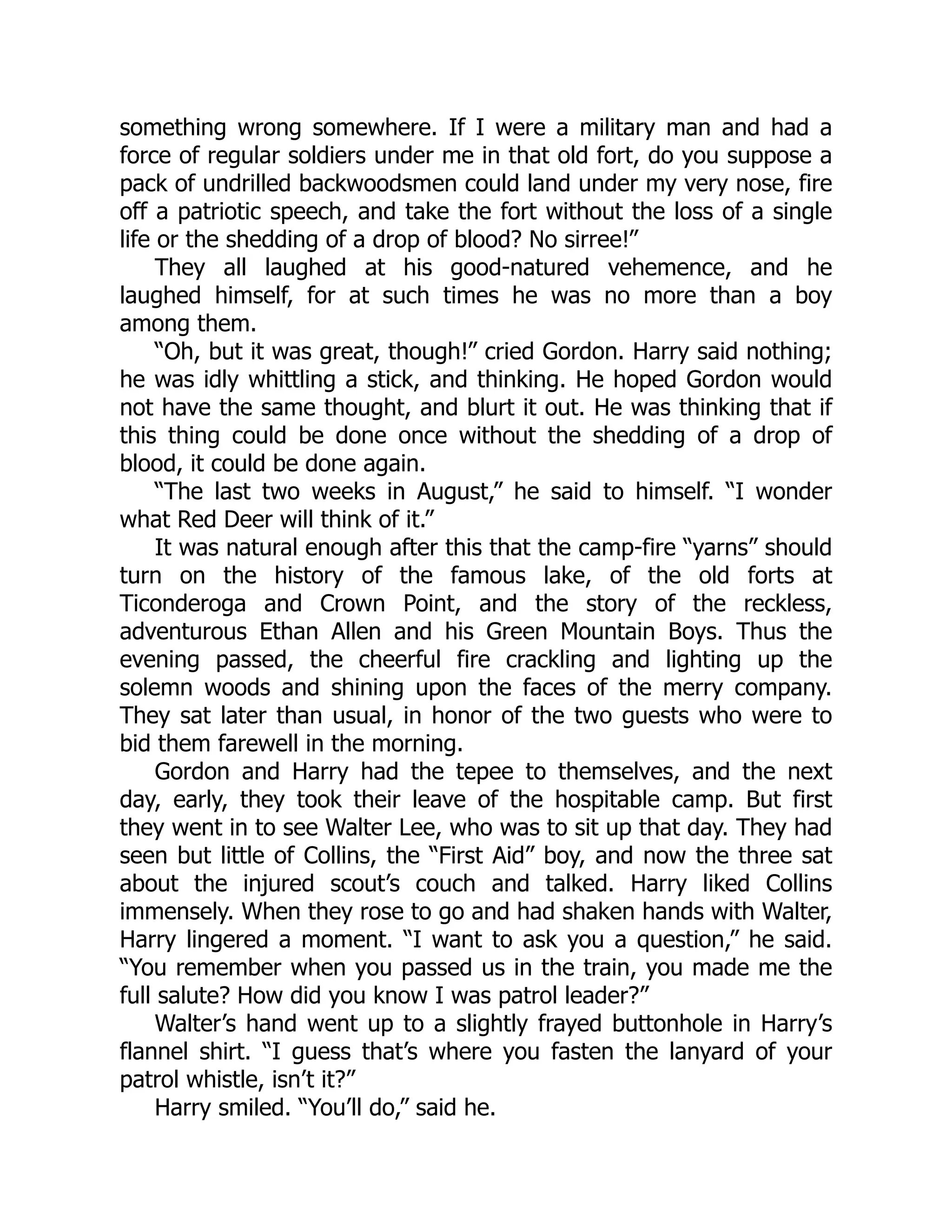 something wrong somewhere. If I were a military man and had a
force of regular soldiers under me in that old fort, do you suppose a
pack of undrilled backwoodsmen could land under my very nose, fire
off a patriotic speech, and take the fort without the loss of a single
life or the shedding of a drop of blood? No sirree!”
They all laughed at his good-natured vehemence, and he
laughed himself, for at such times he was no more than a boy
among them.
“Oh, but it was great, though!” cried Gordon. Harry said nothing;
he was idly whittling a stick, and thinking. He hoped Gordon would
not have the same thought, and blurt it out. He was thinking that if
this thing could be done once without the shedding of a drop of
blood, it could be done again.
“The last two weeks in August,” he said to himself. “I wonder
what Red Deer will think of it.”
It was natural enough after this that the camp-fire “yarns” should
turn on the history of the famous lake, of the old forts at
Ticonderoga and Crown Point, and the story of the reckless,
adventurous Ethan Allen and his Green Mountain Boys. Thus the
evening passed, the cheerful fire crackling and lighting up the
solemn woods and shining upon the faces of the merry company.
They sat later than usual, in honor of the two guests who were to
bid them farewell in the morning.
Gordon and Harry had the tepee to themselves, and the next
day, early, they took their leave of the hospitable camp. But first
they went in to see Walter Lee, who was to sit up that day. They had
seen but little of Collins, the “First Aid” boy, and now the three sat
about the injured scout’s couch and talked. Harry liked Collins
immensely. When they rose to go and had shaken hands with Walter,
Harry lingered a moment. “I want to ask you a question,” he said.
“You remember when you passed us in the train, you made me the
full salute? How did you know I was patrol leader?”
Walter’s hand went up to a slightly frayed buttonhole in Harry’s
flannel shirt. “I guess that’s where you fasten the lanyard of your
patrol whistle, isn’t it?”
Harry smiled. “You’ll do,” said he.
 