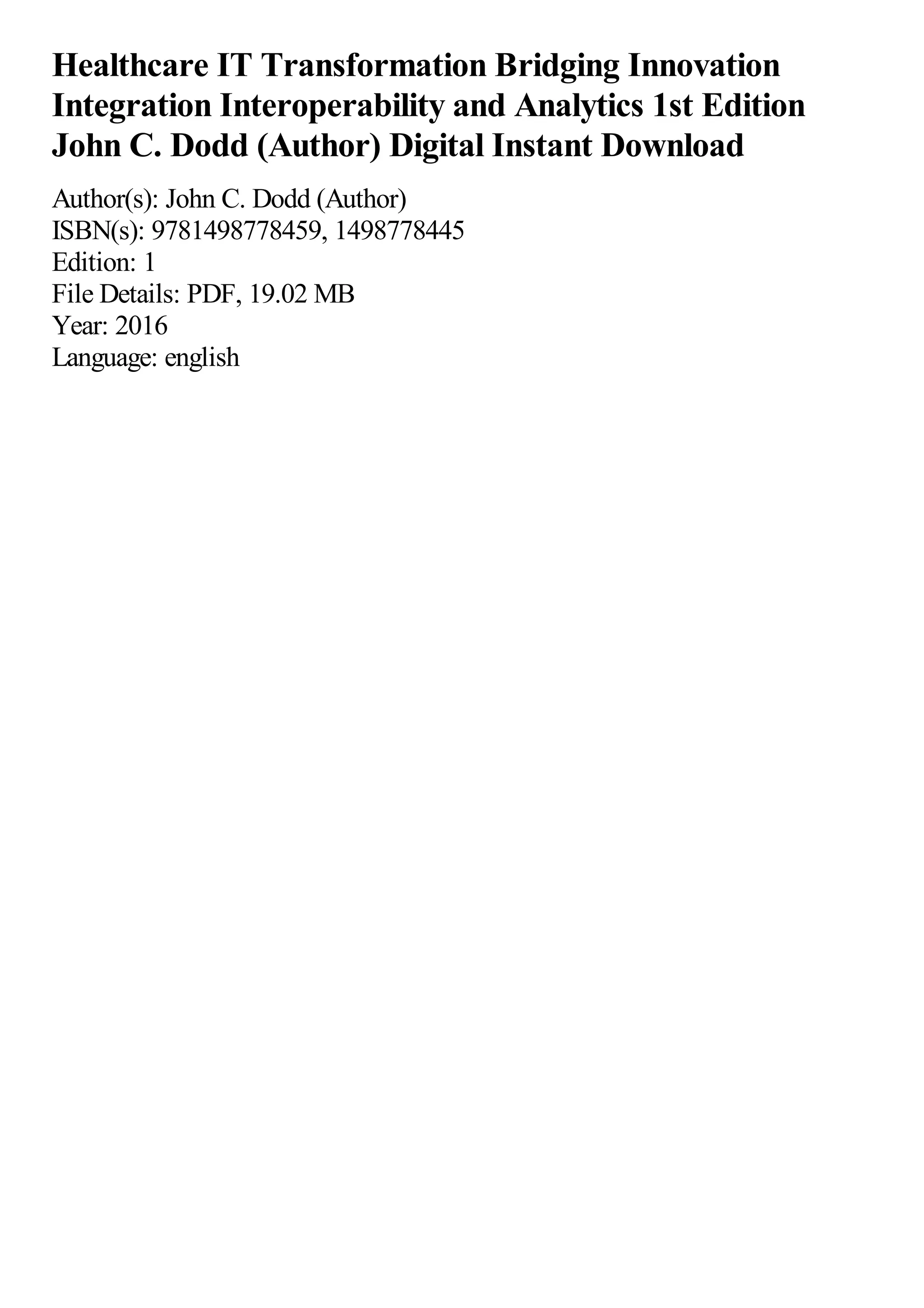Healthcare IT Transformation Bridging Innovation
Integration Interoperability and Analytics 1st Edition
John C. Dodd (Author) Digital Instant Download
Author(s): John C. Dodd (Author)
ISBN(s): 9781498778459, 1498778445
Edition: 1
File Details: PDF, 19.02 MB
Year: 2016
Language: english
 