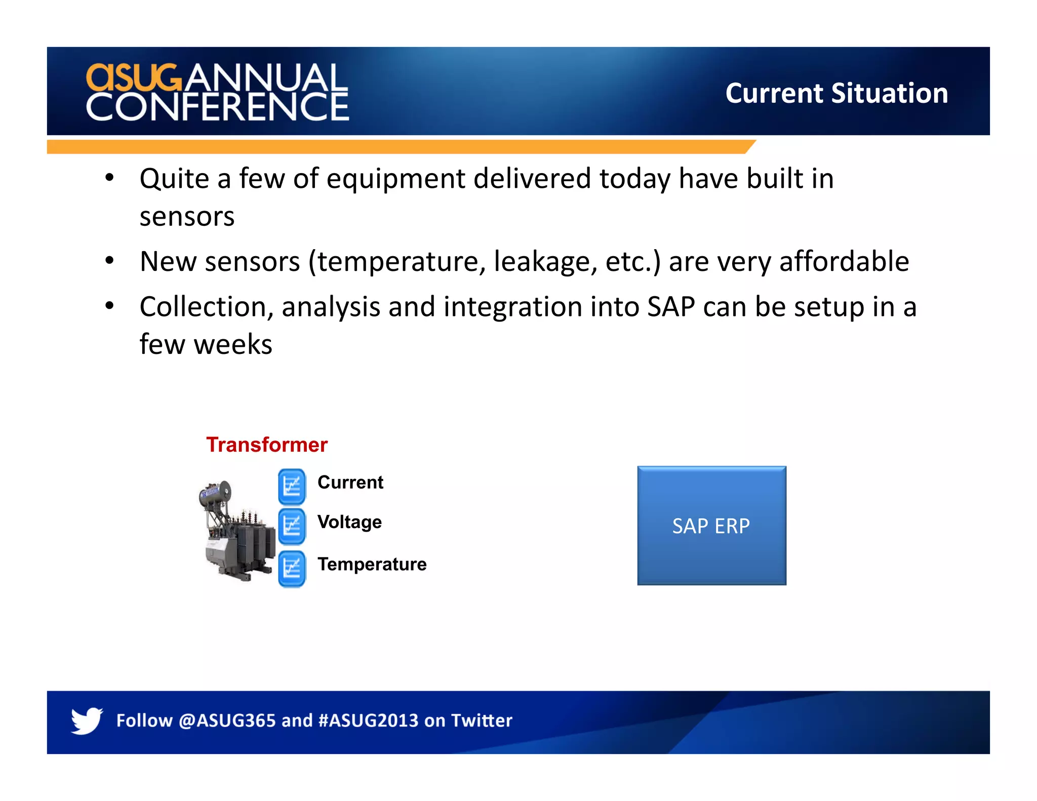 • Quite a few of equipment delivered today have built in
sensors
• New sensors (temperature, leakage, etc.) are very affordable
• Collection, analysis and integration into SAP can be setup in a
few weeks
Current Situation
SAP ERP
Current
Temperature
Voltage
Transformer
 