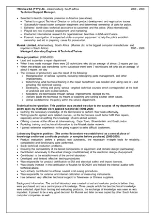 ITCrimes SA (PTY) Ltd., Johannesburg, South Africa 2008 - 2009 
Technical Support Manager. 
 Selected to launch corporate presence in America (see above). 
 Tasked to support Technical Director on critical product development and registration issues 
 Successfully traced stolen computer equipment and determined ownership of parts for police. 
 Delivered world-class technical assistance to customers and the police. (Also international). 
 Played key role in product development and marketing. 
 Conducted international research for organizational branches in USA and Europe. 
 Forensic investigation of suspected stolen computer equipment to help the police establish 
ownership and aid in preparing cases for prosecution. 
Mustek Limited, Johannesburg, South Africa (Mustek Ltd. is the biggest computer manufacturer and 
importer in South Africa) 1995 - 2008 
Manager/Laboratory Engineer & Technical Trainer 
Manager position: (1995-2000) 
 Lead and supervise a repair department 
 When I was made manager there were 25 technicians who did an average of almost 2 repairs per day 
 When the division was transferred to my successor there were 7 technicians left who did an average of 
about 9 repairs per day 
 The increase of productivity was the result of the following: 
 Reorganization of various systems, including redesigning parts management, and other 
improvements. 
 Determining what technical training in the repair department was needed and taking care of - and 
providing the technical training. 
 Developing, writing and giving various targeted technical courses which corresponded at the level 
of unskilled and semi skilled workers. 
 Motivating the technicians through various improvements devised by me. 
 Actively guide the technique by means of coaching and solving several other issues. 
 Active co-determine the policy within the service department. 
Technical trainer position: This position was created was due to the success of my department and 
pretty soon my methods were applied nationwide) (1996-2008) 
 Defining the necessary knowledge of the technicians to perform their tasks effectively. 
 Writing specific applied work related courses, so the technicians could better fulfill their repairs, 
especially aimed at uplifting the knowledge of semi-skilled workers 
 Offering courses at the offices at Johannesburg, Cape Town, Bloemfontein and East London. 
 Providing training and technical information to the Mustek dealer network. 
 I gained extensive experience in the giving support to extra difficult customers. 
Laboratory Engineer position: (The central laboratory was established as a central place of 
knowledge and to test candidate products or samples before purchase) (2000-2008) 
 Product evaluation: before a product was purchased, the necessary in-depth tests for reliability, 
compatibility and functionality were performed.. 
 Solve technical production problems. 
 Ensuring the compatibility of the tested components or equipment and climatic design (overheating) . 
 Contributed extensively to the actual change (modifications) of the electronic design of equipment. 
 Contributed to the establishment of the central laboratory. 
 Developed and devised effective testing procedures 
 Was responsible for product certification to EMI and electrical safety and import licenses. 
 Was closely involved in the certification of Mustek for ISO9001 and helped the internal auditor with 
technical advice. 
 Very actively contributed to achieve several cost -saving procedures 
 Was responsible for external and internal calibration of measuring instruments. 
 Has delivered very effective technical support to Taiwanese or Chinese suppliers. 
Background information: The central laboratory was created to test and evaluate products before they 
were purchased and as a central place of knowledge. Three people which the best technical knowledge 
were selected. Apart from testing and evaluating products, the exchange of knowledge was seen as very 
important. It proved to be a very good decision for Mustek and later on was copied by other South African 
computer companies as well. 
 