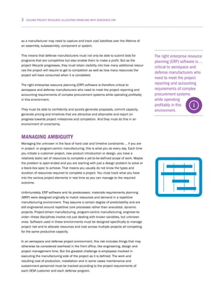 3 SOLVING PROJECT RESOURCE ALLOCATION PROBLEMS WITH AEROSPACE ERP
The right enterprise resource
planning (ERP) software is …
critical to aerospace and
defense manufacturers who
need to meet the project
reporting and accounting
requirements of complex
procurement systems
while operating
profitably in this
environment.
so a manufacturer may need to capture and track cost liabilities over the lifetime of
an assembly, subassembly, component or system.
This means that defense manufacturers must not only be able to submit bids for
programs that are competitive but also enable them to make a profit. But as the
project lifecycle progresses, they must retain visibility into how many additional resour-
ces the project will require to get to completion as well as how many resources the
project will have consumed when it is completed.
The right enterprise resource planning (ERP) software is therefore critical to
aerospace and defense manufacturers who need to meet the project reporting and
accounting requirements of complex procurement systems while operating profitably
in this environment.
They must be able to confidently and quickly generate proposals, commit capacity,
generate pricing and timelines that are attractive and attainable and report on
progress towards project milestones and completion. And they must do this in an
environment of uncertainty.
MANAGING AMBIGUITY
Managing the unknown in the face of hard cost and timeline constraints … if you are
in project- or program-centric manufacturing, this is what you do every day. Each time
you initiate a customer project, new product introduction or design, you have a
relatively static set of resources to complete a yet-to-be-defined scope of work. Maybe
the problem is open-ended and you are starting with just a design problem to solve or
a black-box spec to achieve. That means you usually do not know the types and
duration of resources required to complete a project. You must track what you have
into the various project elements in real time so you can manage to the required
outcome.
Unfortunately, ERP software and its predecessor, materials requirements planning
(MRP) were designed originally to match resources and demand in a repetitive
manufacturing environment. They assume a certain degree of predictability and are
still engineered around repetitive core processes rather than anecdotal, dynamic
projects. Project-driven manufacturing, program-centric manufacturing, engineer-to-
order—these disciplines involve not just dealing with known variables, but unknown
ones. Software used in these environments must be designed specifically to manage
project risk and to allocate resources and cost across multiple projects all competing
for the same productive capacity.
In an aerospace and defense project environment, this risk includes things that may
otherwise be considered overhead in the front office, like engineering, design and
project management time. But the greatest challenge is employees involved in
executing the manufacturing side of the project as it is defined. The work and
resulting cost of production, installation and in some cases maintenance and
sustainment personnel must be tracked according to the project requirements of
each OEM customer and each defense program.
 