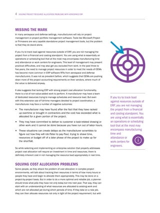 4 SOLVING PROJECT RESOURCE ALLOCATION PROBLEMS WITH AEROSPACE ERP
If you try to track load
against resources outside of
ERP, you are not managing
the project from a financial
and costing standpoint. You
are using what is essentially
an operations or scheduling
tool that at the most may
encompass manufacturing
time and
attendance or
work centers for
engineers.
MISSING THE MARK
In many aerospace and defense settings, manufacturers will rely on project
management or project portfolio management software. Tools like Microsoft Project
or Primavera are very capable standalone project management tools, but the problem
is that they do stand alone.
If you try to track load against resources outside of ERP, you are not managing the
project from a financial and costing standpoint. You are using what is essentially an
operations or scheduling tool that at the most may encompass manufacturing time
and attendance or work centers for engineers. This level of management may present
practical difficulties, and may also get you excluded from work. In the past three to
five years, the need to manage project resources in order to meet the needs of OEMs
has become more common in ERP software RFIs from aerospace and defense
manufacturers. It was not as prevalent before, which suggests that OEMs are pushing
down more of the project accounting requirements on their vendors, where much of
the value is delivered anyway.
It also suggests that lacking ERP with strong project cost allocation functionality,
there is a lot of non-value-added work to perform. A manufacturer may have a team
of dedicated resources trying to manage schedules and resource load. But even
with this extensive use of full-time managers devoted to project coordination, a
manufacturer may face a number of negative outcomes:
•	 The manufacturer may have found after the fact that they have racked
up overtime or brought in contractors and the cost has exceeded what is
allocated for a given portion of the project.
•	 They may have committed to deliver to customer a task-related drawing or
other work and it cannot be done because you have run out of labor hours.
•	 These situations can create delays as the manufacturer scrambles to
figure out how they will rob Peter to pay Paul, trying to shave time,
resources or budget off of a later phase of the project to make up for
the shortfall.
So while selecting and implementing an enterprise solution that properly addresses
project cost allocation will require an investment in time and resources, there is
definitely inherent cost in not managing the resource load appropriately in real time.
SOLVING COST ALLOCATION PROBLEMS
Some people, as they attack the problem of cost allocation in complex project
environments, will talk about tracking their resources in terms of how many hours or
people they have and begin to allocate them appropriately. This may be done on a
project-by-project basis. But in order to do a more optimal and reliable job, a planner
should know what jobs they have not only today but into next year. That way, they can
start with an understanding of what resources are allocated to existing work and
which are not allocated yet during which periods of time. If they take on a new job,
they can then allocate resources not only in light of the project requirement, but with
 