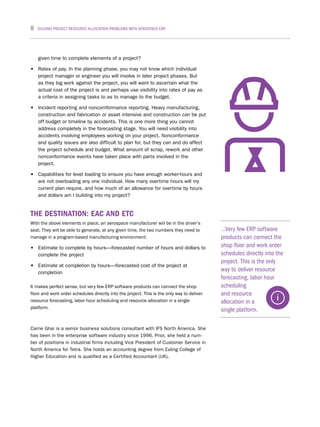 8 SOLVING PROJECT RESOURCE ALLOCATION PROBLEMS WITH AEROSPACE ERP
given time to complete elements of a project?
•	 Rates of pay. In the planning phase, you may not know which individual
project manager or engineer you will involve in later project phases. But
as they log work against the project, you will want to ascertain what the
actual cost of the project is and perhaps use visibility into rates of pay as
a criteria in assigning tasks to as to manage to the budget.
•	 Incident reporting and noncomformance reporting. Heavy manufacturing,
construction and fabrication or asset intensive and construction can be put
off budget or timeline by accidents. This is one more thing you cannot
address completely in the forecasting stage. You will need visibility into
accidents involving employees working on your project. Nonconformance
and quality issues are also difficult to plan for, but they can and do affect
the project schedule and budget. What amount of scrap, rework and other
nonconformance events have taken place with parts involved in the
project.
•	 Capabilities for level loading to ensure you have enough worker-hours and
are not overloading any one individual. How many overtime hours will my
current plan require, and how much of an allowance for overtime by hours
and dollars am I building into my project?
THE DESTINATION: EAC AND ETC
With the above elements in place, an aerospace manufacturer will be in the driver’s
seat. They will be able to generate, at any given time, the two numbers they need to
manage in a program-based manufacturing environment:
•	 Estimate to complete by hours—forecasted number of hours and dollars to
complete the project
•	 Estimate at completion by hours—forecasted cost of the project at
completion
It makes perfect sense, but very few ERP software products can connect the shop
floor and work order schedules directly into the project. This is the only way to deliver
resource forecasting, labor hour scheduling and resource allocation in a single
platform.
Carrie Ghai is a senior business solutions consultant with IFS North America. She
has been in the enterprise software industry since 1996. Prior, she held a num-
ber of positions in industrial firms including Vice President of Customer Service in
North America for Tetra. She holds an accounting degree from Ealing College of
Higher Education and is qualified as a Certified Accountant (UK).
…Very few ERP software
products can connect the
shop floor and work order
schedules directly into the
project. This is the only
way to deliver resource
forecasting, labor hour
scheduling
and resource
allocation in a
single platform.
 