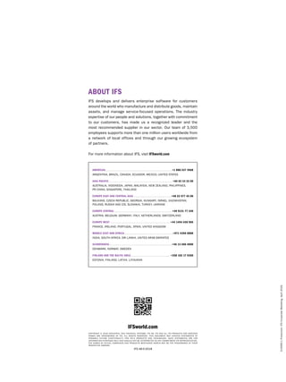 En5060-1Production:IFSCorporateMarketing,April2018.
IFSworld.com
COPYRIGHT © 2018 INDUSTRIAL AND FINANCIAL SYSTEMS, IFS AB. IFS AND ALL IFS PRODUCTS AND SERVICES
NAMES ARE TRADEMARKS OF IFS. ALL RIGHTS RESERVED. THIS DOCUMENT MAY CONTAIN STATEMENTS OF
POSSIBLE FUTURE FUNCTIONALITY FOR IFS’S PRODUCTS AND TECHNOLOGY. SUCH STATEMENTS ARE FOR
INFORMATION PURPOSES ONLY AND SHOULD NOT BE INTERPRETED AS ANY COMMITMENT OR REPRESENTATION.
THE NAMES OF ACTUAL COMPANIES AND PRODUCTS MENTIONED HEREIN MAY BE THE TRADEMARKS OF THEIR
RESPECTIVE OWNERS.
IFS AB©2018
IFS develops and delivers enterprise software for customers
around the world who manufacture and distribute goods, maintain
assets, and manage service-focused operations. The industry
expertise of our people and solutions, together with commitment
to our customers, has made us a recognized leader and the
most recommended supplier in our sector. Our team of 3,500
employees supports more than one million users worldwide from
a network of local offices and through our growing ecosystem
of partners.
For more information about IFS, visit IFSworld.com
AMERICAS . . . . . . . . . . . . . . . . . . . . . . . . . . . . . . . . . . . . . . . . . . . . . . . . . . . . . . . . . . . . . . . . .  +1 888 437 4968
ARGENTINA, BRAZIL, CANADA, ECUADOR, MEXICO, UNITED STATES
ASIA PACIFIC . . . . . . . . . . . . . . . . . . . . . . . . . . . . . . . . . . . . . . . . . . . . . . . . . . . . . . . . . . . . . . . +65 63 33 33 00
AUSTRALIA, INDONESIA, JAPAN, MALAYSIA, NEW ZEALAND, PHILIPPINES, 
PR CHINA, SINGAPORE, THAILAND
EUROPE EAST AND CENTRAL ASIA . . . . . . . . . . . . . . . . . . . . . . . . . . . . . . . . . . . . . . +48 22 577 45 00
BALKANS, CZECH REPUBLIC, GEORGIA, HUNGARY, ISRAEL, KAZAKHSTAN,
POLAND, RUSSIA AND CIS, SLOVAKIA, TURKEY, UKRAINE
EUROPE CENTRAL . . . . . . . . . . . . . . . . . . . . . . . . . . . . . . . . . . . . . . . . . . . . . . . . . . . . . . . . .  +49 9131 77 340
AUSTRIA, BELGIUM, GERMANY, ITALY, NETHERLANDS, SWITZERLAND
EUROPE WEST . . . . . . . . . . . . . . . . . . . . . . . . . . . . . . . . . . . . . . . . . . . . . . . . . . . . . . . . . . . . +44 1494 428 900
FRANCE, IRELAND, PORTUGAL, SPAIN, UNITED KINGDOM
MIDDLE EAST AND AFRICA . . . . . . . . . . . . . . . . . . . . . . . . . . . . . . . . . . . . . . . . . . . . . . . .+971 4390 0888
INDIA, SOUTH AFRICA, SRI LANKA, UNITED ARAB EMIRATES
SCANDINAVIA . . . . . . . . . . . . . . . . . . . . . . . . . . . . . . . . . . . . . . . . . . . . . . . . . . . . . . . . . . . . . +46 13 460 4000
DENMARK, NORWAY, SWEDEN
FINLAND AND THE BALTIC AREA . . . . . . . . . . . . . . . . . . . . . . . . . . . . . . . . . . . . . . . +358 102 17 9300
ESTONIA, FINLAND, LATVIA, LITHUANIA
ABOUT IFS
 